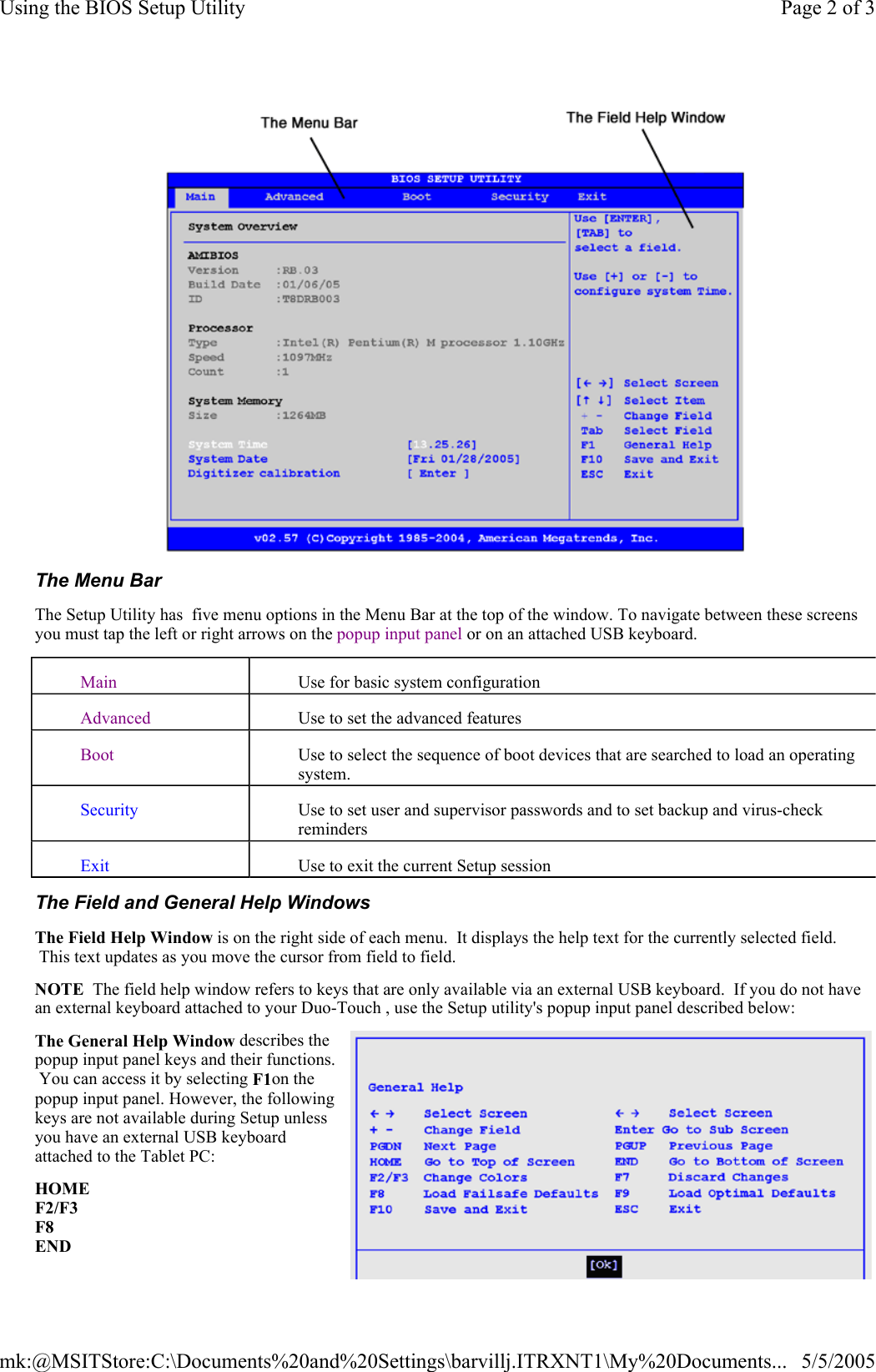  The Menu Bar The Setup Utility has  five menu options in the Menu Bar at the top of the window. To navigate between these screens you must tap the left or right arrows on the popup input panel or on an attached USB keyboard. The Field and General Help Windows The Field Help Window is on the right side of each menu.  It displays the help text for the currently selected field.  This text updates as you move the cursor from field to field. NOTE  The field help window refers to keys that are only available via an external USB keyboard.  If you do not have an external keyboard attached to your Duo-Touch , use the Setup utility&apos;s popup input panel described below: The General Help Window describes the popup input panel keys and their functions.  You can access it by selecting F1on the popup input panel. However, the following keys are not available during Setup unless you have an external USB keyboard attached to the Tablet PC: HOME F2/F3 F8 END Main Use for basic system configuration Advanced Use to set the advanced features Boot Use to select the sequence of boot devices that are searched to load an operating system. Security Use to set user and supervisor passwords and to set backup and virus-check reminders Exit Use to exit the current Setup session Page 2 of 3Using the BIOS Setup Utility5/5/2005mk:@MSITStore:C:\Documents%20and%20Settings\barvillj.ITRXNT1\My%20Documents...