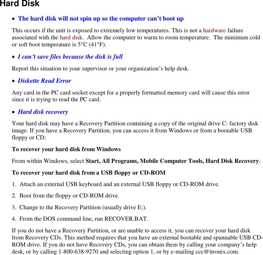   Hard Disk     The hard disk will not spin up so the computer can’t boot up This occurs if the unit is exposed to extremely low temperatures. This is not a hardware failure associated with the hard disk.  Allow the computer to warm to room temperature.  The minimum cold or soft boot temperature is 5°C (41°F).   I can’t save files because the disk is full Report this situation to your supervisor or your organization’s help desk.   Diskette Read Error Any card in the PC card socket except for a properly formatted memory card will cause this error since it is trying to read the PC card.   Hard disk recovery Your hard disk may have a Recovery Partition containing a copy of the original drive C: factory disk image. If you have a Recovery Partition, you can access it from Windows or from a bootable USB floppy or CD: To recover your hard disk from Windows From within Windows, select Start, All Programs, Mobile Computer Tools, Hard Disk Recovery. To recover your hard disk from a USB floppy or CD-ROM 1.  Attach an external USB keyboard and an external USB floppy or CD-ROM drive. 2.  Boot from the floppy or CD-ROM drive. 3.  Change to the Recovery Partition (usually drive E:). 4.  From the DOS command line, run RECOVER.BAT.  If you do not have a Recovery Partition, or are unable to access it, you can recover your hard disk from Recovery CDs. This method requires that you have an external bootable and spannable USB CD-ROM drive. If you do not have Recovery CDs, you can obtain them by calling your company’s help desk, or by calling 1-800-638-9270 and selecting option 1, or by e-mailing ccc@itronix.com. 