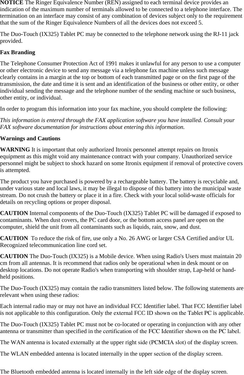 NOTICE The Ringer Equivalence Number (REN) assigned to each terminal device provides an indication of the maximum number of terminals allowed to be connected to a telephone interface. The termination on an interface may consist of any combination of devices subject only to the requirement that the sum of the Ringer Equivalence Numbers of all the devices does not exceed 5. The Duo-Touch (IX325) Tablet PC may be connected to the telephone network using the RJ-11 jack provided. Fax Branding The Telephone Consumer Protection Act of 1991 makes it unlawful for any person to use a computer or other electronic device to send any message via a telephone fax machine unless such message clearly contains in a margin at the top or bottom of each transmitted page or on the first page of the transmission, the date and time it is sent and an identification of the business or other entity, or other individual sending the message and the telephone number of the sending machine or such business, other entity, or individual. In order to program this information into your fax machine, you should complete the following: This information is entered through the FAX application software you have installed. Consult your FAX software documentation for instructions about entering this information. Warnings and Cautions WARNING It is important that only authorized Itronix personnel attempt repairs on Itronix equipment as this might void any maintenance contract with your company. Unauthorized service personnel might be subject to shock hazard on some Itronix equipment if removal of protective covers is attempted. The product you have purchased is powered by a rechargeable battery. The battery is recyclable and, under various state and local laws, it may be illegal to dispose of this battery into the municipal waste stream. Do not crush the battery or place it in a fire. Check with your local solid-waste officials for details on recycling options or proper disposal. CAUTION Internal components of the Duo-Touch (IX325) Tablet PC will be damaged if exposed to contaminants. When dust covers, the PC card door, or the bottom access panel are open on the computer, shield the unit from all contaminants such as liquids, rain, snow, and dust. CAUTION  To reduce the risk of fire, use only a No. 26 AWG or larger CSA Certified and/or UL Recognized telecommunication line cord set. CAUTION The Duo-Touch (IX325) is a Mobile device. When using Radio&apos;s Users must maintain 20 cm from all antennas. It is recommend that radios only be operational when in desk mount or on desktop locations. Do not operate Radio&apos;s when transporting with shoulder strap, Lap-held or hand-held positions. The Duo-Touch (IX325) may contain the radio transmitters listed below. The following statements are relevant when using these radios:  Each internal radio may or may not have an individual FCC Identifier label. That FCC Identifier label is not applicable to this configuration. Only the external FCC ID shown on the Tablet PC is applicable.  The Duo-Touch (IX325) Tablet PC must not be co-located or operating in conjunction with any other antenna or transmitter than specified in the certification of the FCC Identifier shown on the PC label.  The WAN antenna is located externally at the upper right side (PCMCIA slot) of the display screen.The WLAN embedded antenna is located internally in the upper section of the display screen.The Bluetooth embedded antenna is located internally in the left side edge of the display screen.