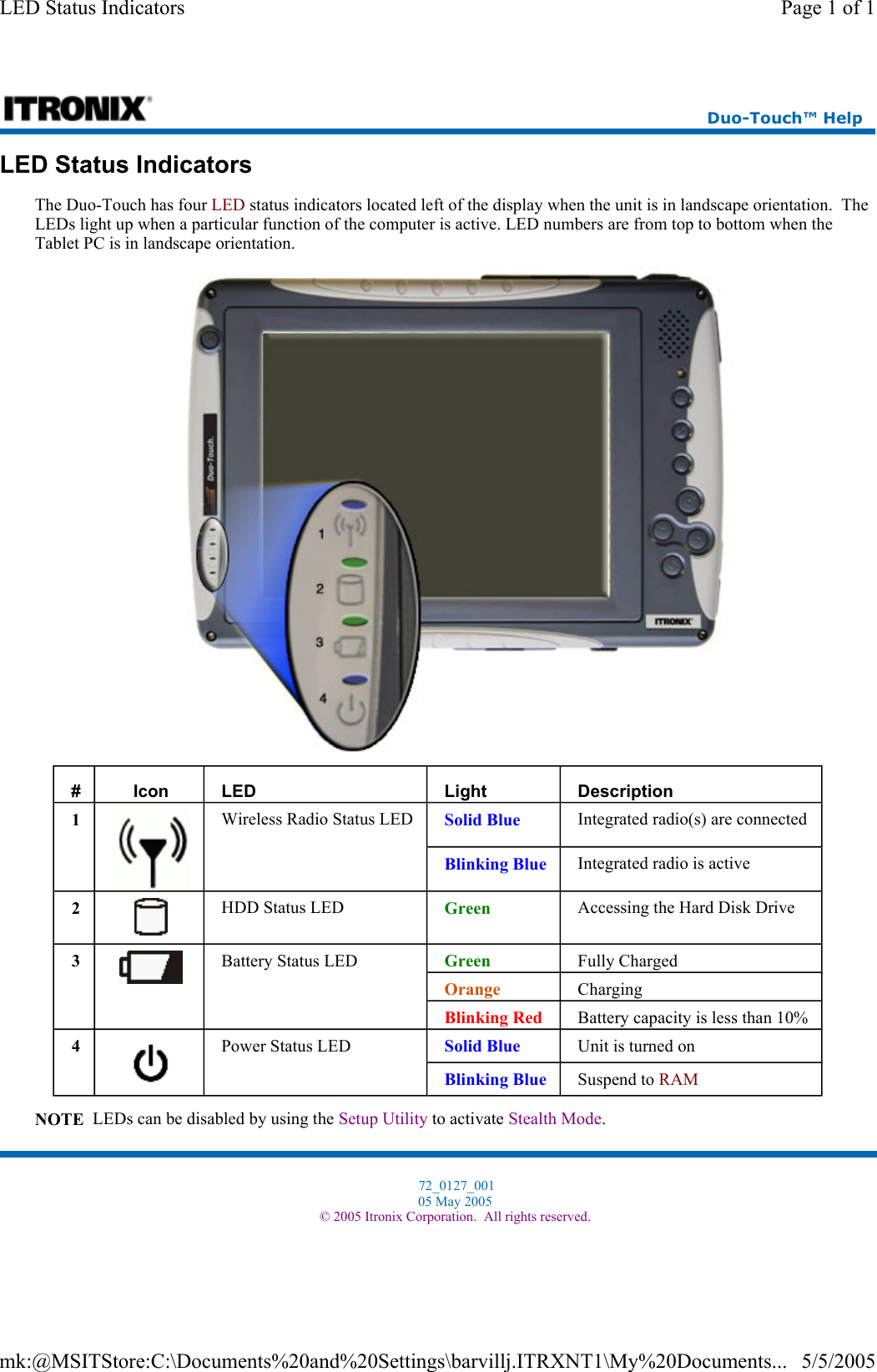 LED Status Indicators The Duo-Touch has four LED status indicators located left of the display when the unit is in landscape orientation.  The LEDs light up when a particular function of the computer is active. LED numbers are from top to bottom when the Tablet PC is in landscape orientation.  NOTE  LEDs can be disabled by using the Setup Utility to activate Stealth Mode. #  Icon  LED   Light  Description 1  Wireless Radio Status LED   Solid Blue  Integrated radio(s) are connected Blinking Blue  Integrated radio is active 2  HDD Status LED   Green  Accessing the Hard Disk Drive 3  Battery Status LED   Green  Fully Charged Orange  Charging Blinking Red  Battery capacity is less than 10% 4  Power Status LED   Solid Blue  Unit is turned on Blinking Blue  Suspend to RAM  Duo-Touch™ Help  72_0127_001 05 May 2005 © 2005 Itronix Corporation.  All rights reserved.Page 1 of 1LED Status Indicators5/5/2005mk:@MSITStore:C:\Documents%20and%20Settings\barvillj.ITRXNT1\My%20Documents...