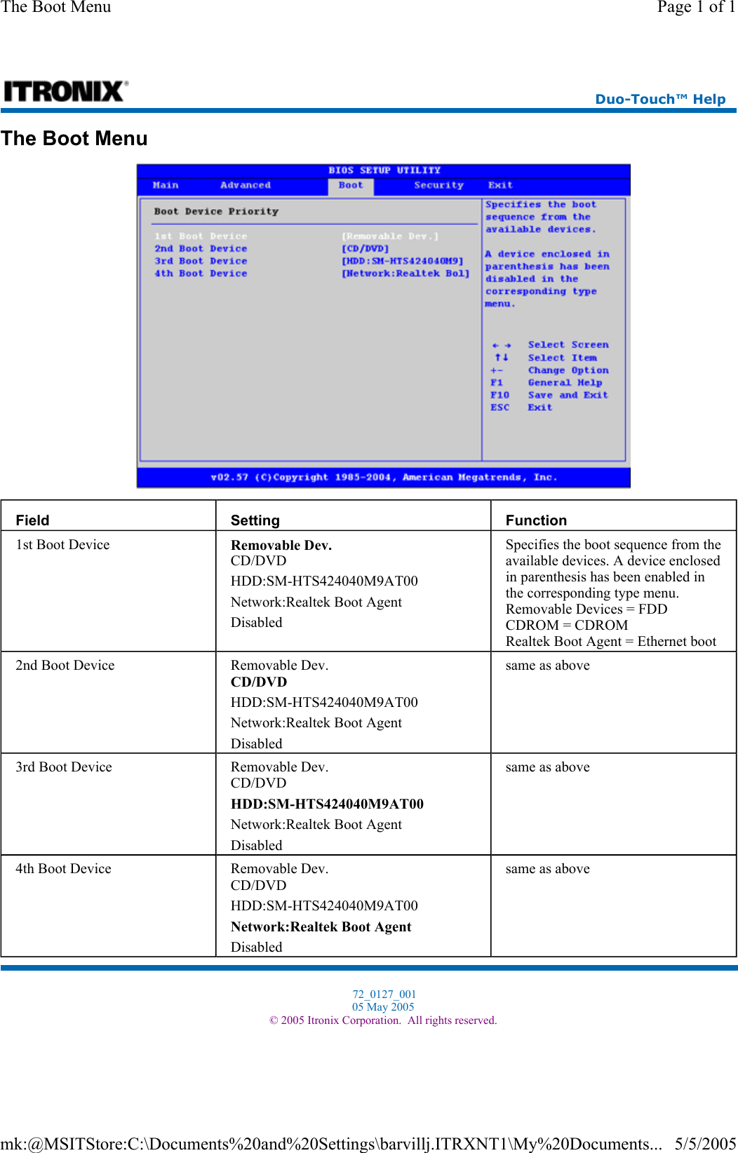 The Boot Menu   Field  Setting  Function 1st Boot Device  Removable Dev. CD/DVD HDD:SM-HTS424040M9AT00 Network:Realtek Boot Agent Disabled Specifies the boot sequence from the available devices. A device enclosed in parenthesis has been enabled in the corresponding type menu. Removable Devices = FDD CDROM = CDROM Realtek Boot Agent = Ethernet boot 2nd Boot Device  Removable Dev. CD/DVD HDD:SM-HTS424040M9AT00 Network:Realtek Boot Agent Disabled same as above 3rd Boot Device  Removable Dev. CD/DVD HDD:SM-HTS424040M9AT00 Network:Realtek Boot Agent Disabled same as above 4th Boot Device  Removable Dev. CD/DVD HDD:SM-HTS424040M9AT00 Network:Realtek Boot Agent Disabled same as above Duo-Touch™ Help  72_0127_001 05 May 2005 © 2005 Itronix Corporation.  All rights reserved.Page 1 of 1The Boot Menu5/5/2005mk:@MSITStore:C:\Documents%20and%20Settings\barvillj.ITRXNT1\My%20Documents...