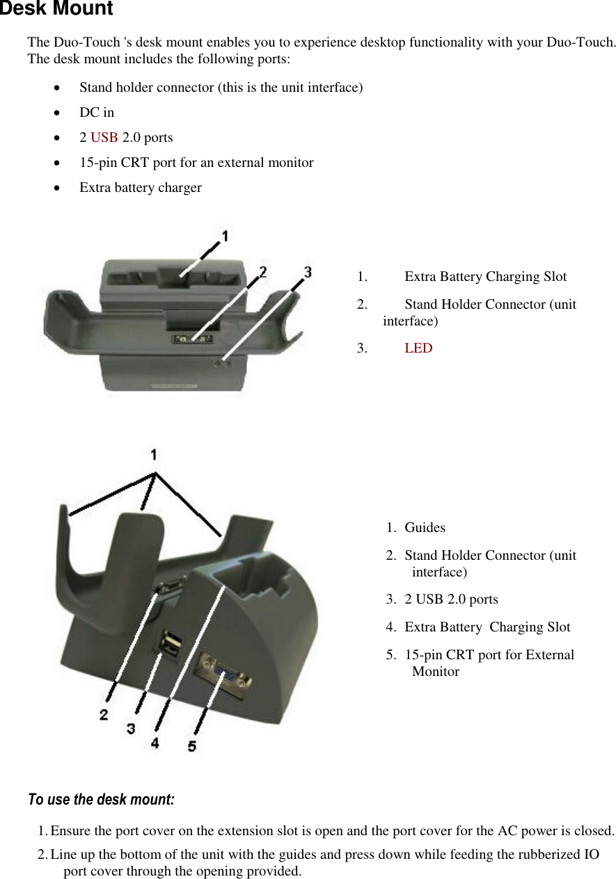   Desk Mount The Duo-Touch &apos;s desk mount enables you to experience desktop functionality with your Duo-Touch. The desk mount includes the following ports:  Stand holder connector (this is the unit interface)  DC in  2 USB 2.0 ports  15-pin CRT port for an external monitor  Extra battery charger  1. Extra Battery Charging Slot 2. Stand Holder Connector (unit interface) 3. LED   1. Guides 2. Stand Holder Connector (unit interface) 3. 2 USB 2.0 ports 4. Extra Battery  Charging Slot 5. 15-pin CRT port for External Monitor To use the desk mount: 1. Ensure the port cover on the extension slot is open and the port cover for the AC power is closed. 2. Line up the bottom of the unit with the guides and press down while feeding the rubberized IO port cover through the opening provided.   