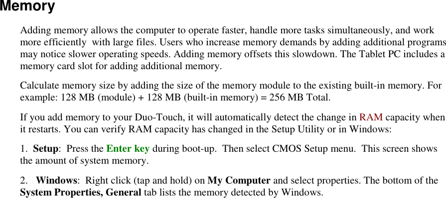   Memory Adding memory allows the computer to operate faster, handle more tasks simultaneously, and work more efficiently  with large files. Users who increase memory demands by adding additional programs may notice slower operating speeds. Adding memory offsets this slowdown. The Tablet PC includes a memory card slot for adding additional memory.  Calculate memory size by adding the size of the memory module to the existing built-in memory. For example: 128 MB (module) + 128 MB (built-in memory) = 256 MB Total. If you add memory to your Duo-Touch, it will automatically detect the change in RAM capacity when it restarts. You can verify RAM capacity has changed in the Setup Utility or in Windows: 1.  Setup:  Press the Enter key during boot-up.  Then select CMOS Setup menu.  This screen shows the amount of system memory. 2.   Windows:  Right click (tap and hold) on My Computer and select properties. The bottom of the System Properties, General tab lists the memory detected by Windows. 