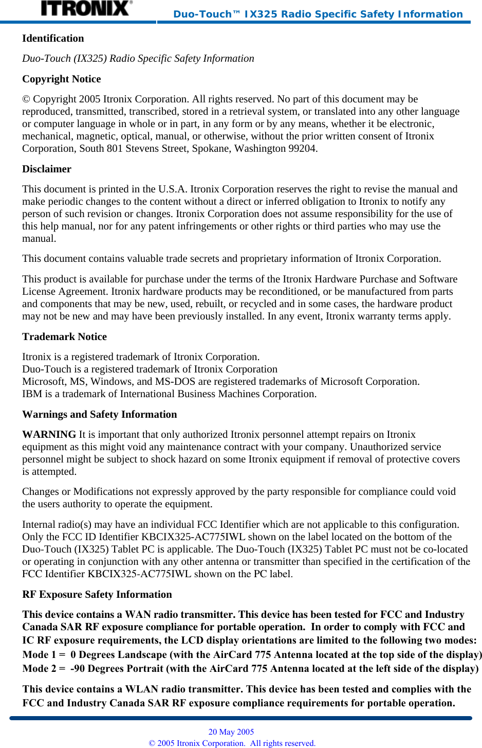     Duo-Touch™ IX325 Radio Specific Safety Information Identification Duo-Touch (IX325) Radio Specific Safety InformationCopyright Notice © Copyright 2005 Itronix Corporation. All rights reserved. No part of this document may be reproduced, transmitted, transcribed, stored in a retrieval system, or translated into any other language or computer language in whole or in part, in any form or by any means, whether it be electronic, mechanical, magnetic, optical, manual, or otherwise, without the prior written consent of Itronix Corporation, South 801 Stevens Street, Spokane, Washington 99204. Disclaimer This document is printed in the U.S.A. Itronix Corporation reserves the right to revise the manual and make periodic changes to the content without a direct or inferred obligation to Itronix to notify any person of such revision or changes. Itronix Corporation does not assume responsibility for the use of this help manual, nor for any patent infringements or other rights or third parties who may use the manual. This document contains valuable trade secrets and proprietary information of Itronix Corporation. This product is available for purchase under the terms of the Itronix Hardware Purchase and Software License Agreement. Itronix hardware products may be reconditioned, or be manufactured from parts and components that may be new, used, rebuilt, or recycled and in some cases, the hardware product may not be new and may have been previously installed. In any event, Itronix warranty terms apply. Trademark Notice Itronix is a registered trademark of Itronix Corporation. Duo-Touch is a registered trademark of Itronix Corporation Microsoft, MS, Windows, and MS-DOS are registered trademarks of Microsoft Corporation. IBM is a trademark of International Business Machines Corporation. Warnings and Safety Information WARNING It is important that only authorized Itronix personnel attempt repairs on Itronix equipment as this might void any maintenance contract with your company. Unauthorized service personnel might be subject to shock hazard on some Itronix equipment if removal of protective covers is attempted. Changes or Modifications not expressly approved by the party responsible for compliance could void the users authority to operate the equipment. Internal radio(s) may have an individual FCC Identifier which are not applicable to this configuration. Only the FCC ID Identifier KBCIX325-AC775IWL shown on the label located on the bottom of theDuo-Touch (IX325) Tablet PC is applicable. The Duo-Touch (IX325) Tablet PC must not be co-locatedor operating in conjunction with any other antenna or transmitter than specified in the certification of theFCC Identifier KBCIX325-AC775IWL shown on the PC label.RF Exposure Safety Information This device contains a WAN radio transmitter. This device has been tested for FCC and IndustryCanada SAR RF exposure compliance for portable operation.  In order to comply with FCC and  20 May 2005 © 2005 Itronix Corporation.  All rights reserved.IC RF exposure requirements, the LCD display orientations are limited to the following two modes:Mode 1 =  0 Degrees Landscape (with the AirCard 775 Antenna located at the top side of the display)Mode 2 =  -90 Degrees Portrait (with the AirCard 775 Antenna located at the left side of the display)This device contains a WLAN radio transmitter. This device has been tested and complies with the FCC and Industry Canada SAR RF exposure compliance requirements for portable operation.