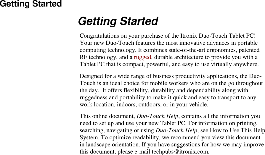   Getting Started Getting Started Congratulations on your purchase of the Itronix Duo-Touch Tablet PC! Your new Duo-Touch features the most innovative advances in portable computing technology. It combines state-of-the-art ergonomics, patented RF technology, and a rugged, durable architecture to provide you with a Tablet PC that is compact, powerful, and easy to use virtually anywhere.  Designed for a wide range of business productivity applications, the Duo-Touch is an ideal choice for mobile workers who are on the go throughout the day.  It offers flexibility, durability and dependability along with ruggedness and portability to make it quick and easy to transport to any work location, indoors, outdoors, or in your vehicle. This online document, Duo-Touch Help, contains all the information you need to set up and use your new Tablet PC. For information on printing, searching, navigating or using Duo-Touch Help, see How to Use This Help System. To optimize readability, we recommend you view this document in landscape orientation. If you have suggestions for how we may improve this document, please e-mail techpubs@itronix.com. 
