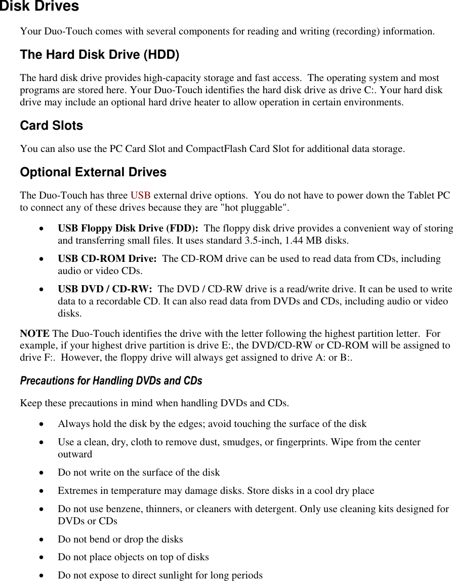   Disk Drives Your Duo-Touch comes with several components for reading and writing (recording) information.  The Hard Disk Drive (HDD) The hard disk drive provides high-capacity storage and fast access.  The operating system and most programs are stored here. Your Duo-Touch identifies the hard disk drive as drive C:. Your hard disk drive may include an optional hard drive heater to allow operation in certain environments. Card Slots You can also use the PC Card Slot and CompactFlash Card Slot for additional data storage. Optional External Drives The Duo-Touch has three USB external drive options.  You do not have to power down the Tablet PC to connect any of these drives because they are &quot;hot pluggable&quot;.  USB Floppy Disk Drive (FDD):  The floppy disk drive provides a convenient way of storing and transferring small files. It uses standard 3.5-inch, 1.44 MB disks.  USB CD-ROM Drive:  The CD-ROM drive can be used to read data from CDs, including audio or video CDs.   USB DVD / CD-RW:  The DVD / CD-RW drive is a read/write drive. It can be used to write data to a recordable CD. It can also read data from DVDs and CDs, including audio or video disks.  NOTE The Duo-Touch identifies the drive with the letter following the highest partition letter.  For example, if your highest drive partition is drive E:, the DVD/CD-RW or CD-ROM will be assigned to drive F:.  However, the floppy drive will always get assigned to drive A: or B:. Precautions for Handling DVDs and CDs Keep these precautions in mind when handling DVDs and CDs.  Always hold the disk by the edges; avoid touching the surface of the disk  Use a clean, dry, cloth to remove dust, smudges, or fingerprints. Wipe from the center outward  Do not write on the surface of the disk  Extremes in temperature may damage disks. Store disks in a cool dry place  Do not use benzene, thinners, or cleaners with detergent. Only use cleaning kits designed for DVDs or CDs  Do not bend or drop the disks  Do not place objects on top of disks  Do not expose to direct sunlight for long periods 