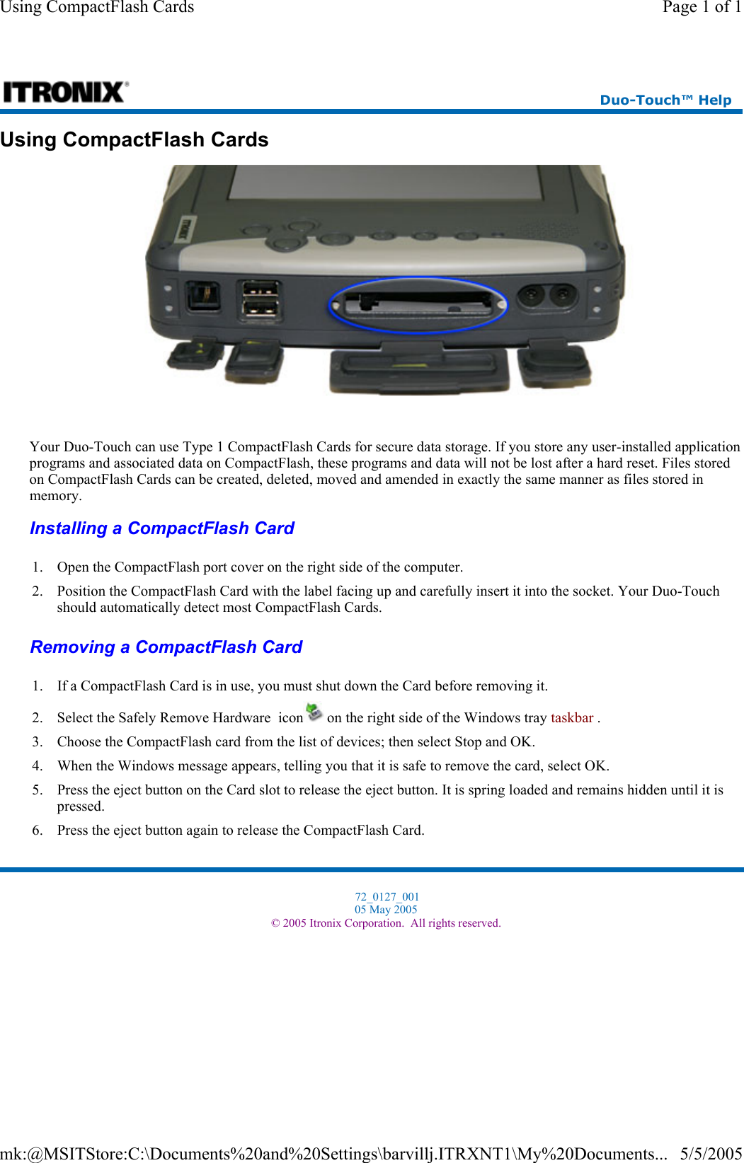 Using CompactFlash Cards  Your Duo-Touch can use Type 1 CompactFlash Cards for secure data storage. If you store any user-installed application programs and associated data on CompactFlash, these programs and data will not be lost after a hard reset. Files stored on CompactFlash Cards can be created, deleted, moved and amended in exactly the same manner as files stored in memory. Installing a CompactFlash Card  Removing a CompactFlash Card  Duo-Touch™ Help 1. Open the CompactFlash port cover on the right side of the computer.  2. Position the CompactFlash Card with the label facing up and carefully insert it into the socket. Your Duo-Touch should automatically detect most CompactFlash Cards.1. If a CompactFlash Card is in use, you must shut down the Card before removing it. 2. Select the Safely Remove Hardware  icon  on the right side of the Windows tray taskbar . 3. Choose the CompactFlash card from the list of devices; then select Stop and OK.  4. When the Windows message appears, telling you that it is safe to remove the card, select OK. 5. Press the eject button on the Card slot to release the eject button. It is spring loaded and remains hidden until it is pressed. 6. Press the eject button again to release the CompactFlash Card. 72_0127_001 05 May 2005 © 2005 Itronix Corporation.  All rights reserved.Page 1 of 1Using CompactFlash Cards5/5/2005mk:@MSITStore:C:\Documents%20and%20Settings\barvillj.ITRXNT1\My%20Documents...