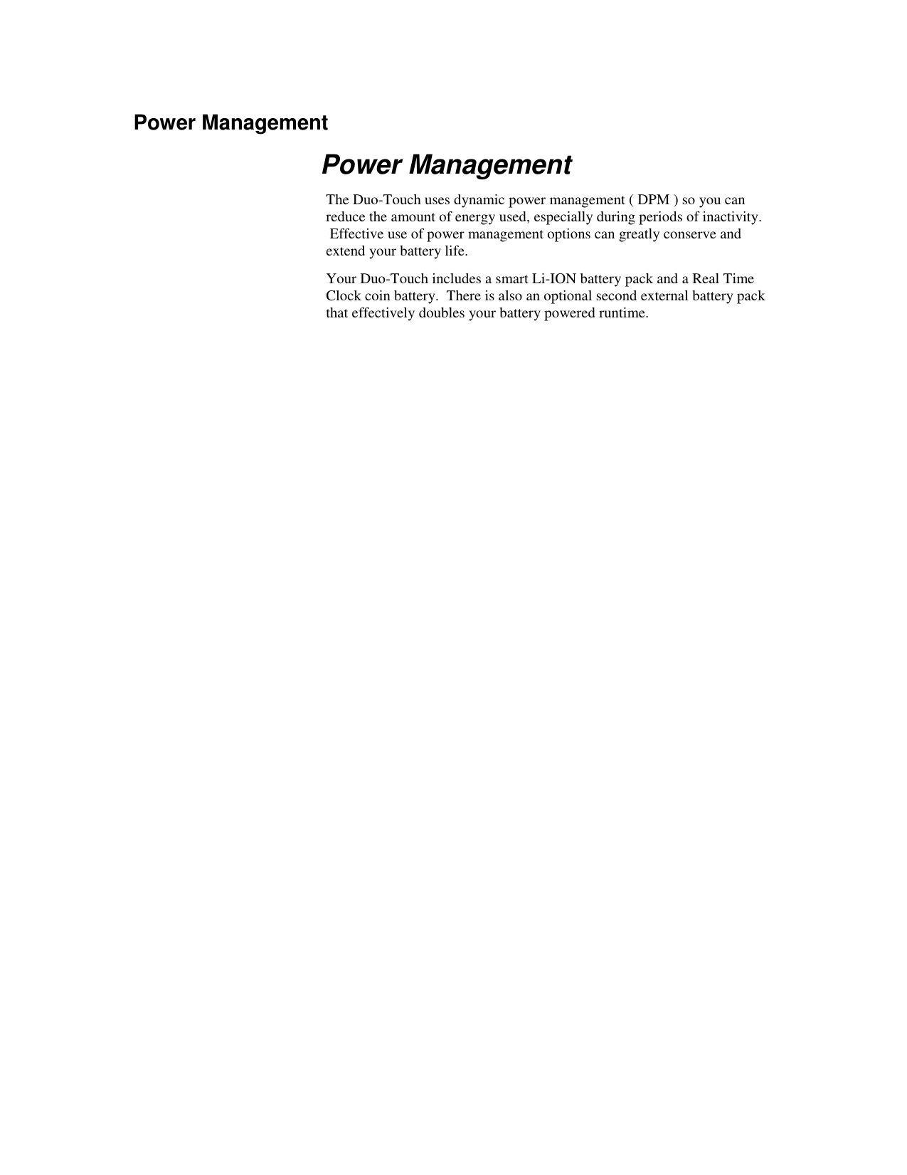   Power Management Power Management The Duo-Touch uses dynamic power management ( DPM ) so you can reduce the amount of energy used, especially during periods of inactivity.  Effective use of power management options can greatly conserve and extend your battery life. Your Duo-Touch includes a smart Li-ION battery pack and a Real Time Clock coin battery.  There is also an optional second external battery pack that effectively doubles your battery powered runtime. 