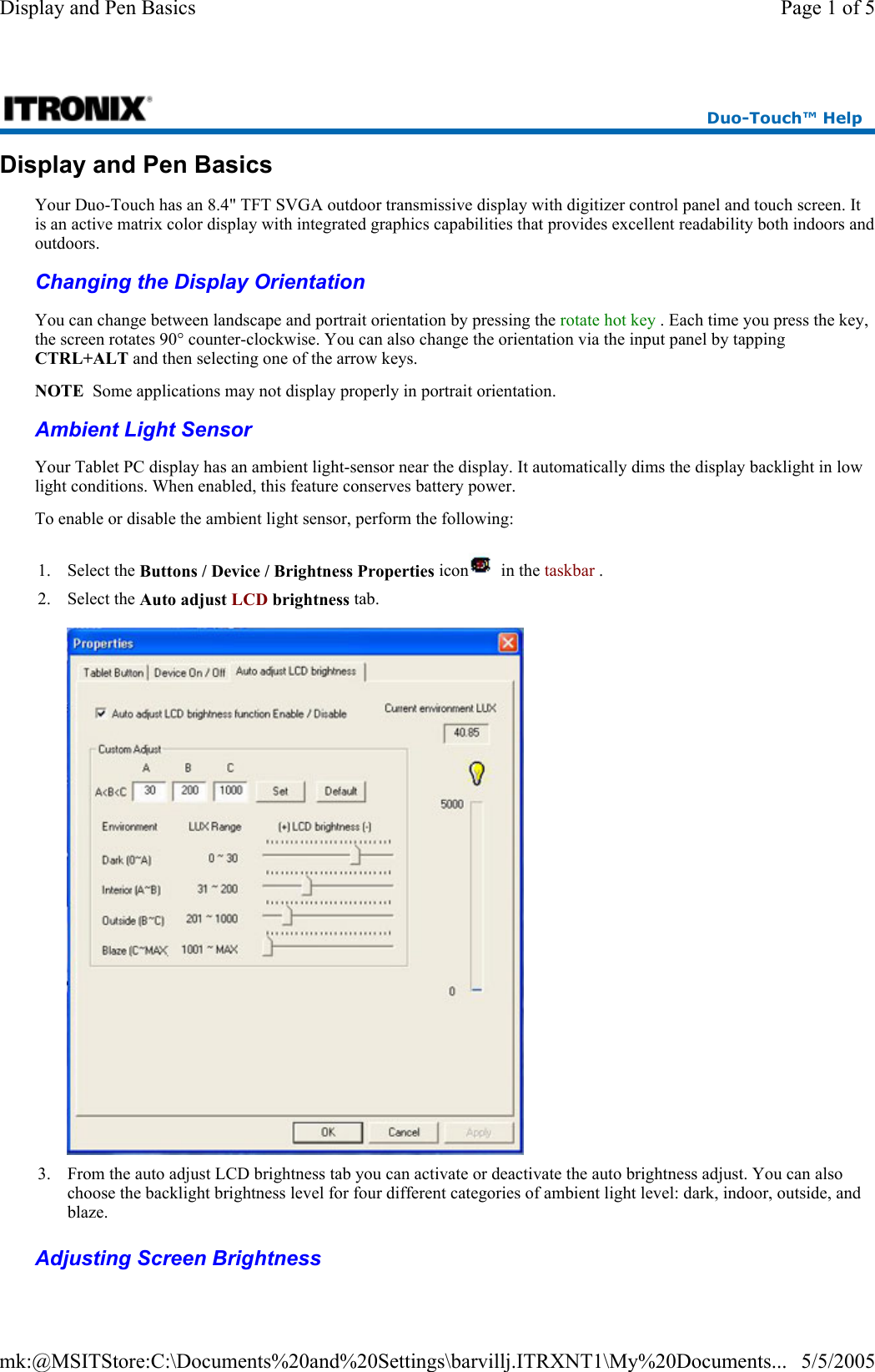 Display and Pen Basics Your Duo-Touch has an 8.4&quot; TFT SVGA outdoor transmissive display with digitizer control panel and touch screen. It is an active matrix color display with integrated graphics capabilities that provides excellent readability both indoors and outdoors. Changing the Display Orientation  Ambient Light Sensor   Adjusting Screen Brightness  Duo-Touch™ Help You can change between landscape and portrait orientation by pressing the rotate hot key . Each time you press the key, the screen rotates 90° counter-clockwise. You can also change the orientation via the input panel by tapping CTRL+ALT and then selecting one of the arrow keys. NOTE  Some applications may not display properly in portrait orientation.Your Tablet PC display has an ambient light-sensor near the display. It automatically dims the display backlight in low light conditions. When enabled, this feature conserves battery power.   To enable or disable the ambient light sensor, perform the following: 1. Select the Buttons / Device / Brightness Properties icon   in the taskbar .  2. Select the Auto adjust LCD brightness tab.    3. From the auto adjust LCD brightness tab you can activate or deactivate the auto brightness adjust. You can also choose the backlight brightness level for four different categories of ambient light level: dark, indoor, outside, and blaze. Page 1 of 5Display and Pen Basics5/5/2005mk:@MSITStore:C:\Documents%20and%20Settings\barvillj.ITRXNT1\My%20Documents...