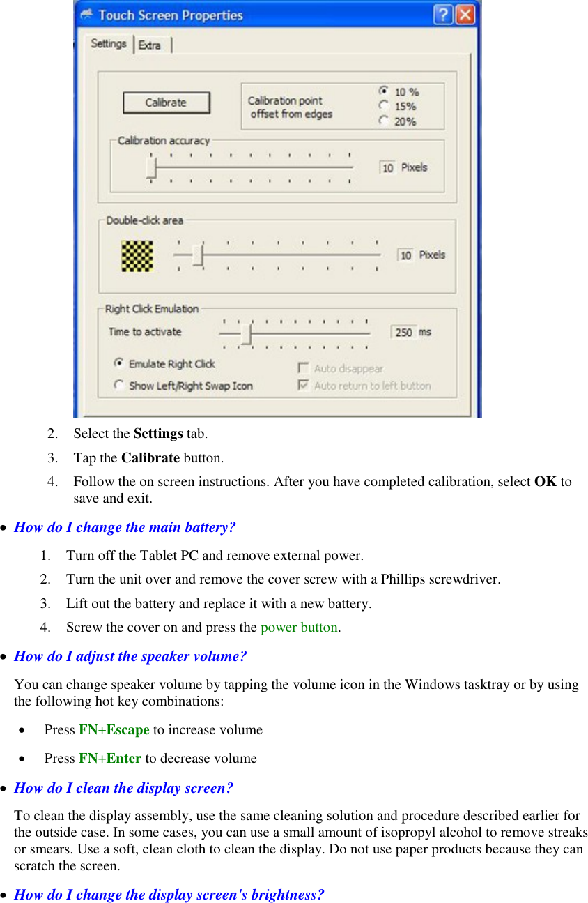     2. Select the Settings tab. 3. Tap the Calibrate button. 4. Follow the on screen instructions. After you have completed calibration, select OK to save and exit.   How do I change the main battery? 1. Turn off the Tablet PC and remove external power. 2. Turn the unit over and remove the cover screw with a Phillips screwdriver. 3. Lift out the battery and replace it with a new battery. 4. Screw the cover on and press the power button.   How do I adjust the speaker volume? You can change speaker volume by tapping the volume icon in the Windows tasktray or by using the following hot key combinations:  Press FN+Escape to increase volume  Press FN+Enter to decrease volume   How do I clean the display screen? To clean the display assembly, use the same cleaning solution and procedure described earlier for the outside case. In some cases, you can use a small amount of isopropyl alcohol to remove streaks or smears. Use a soft, clean cloth to clean the display. Do not use paper products because they can scratch the screen.   How do I change the display screen&apos;s brightness? 