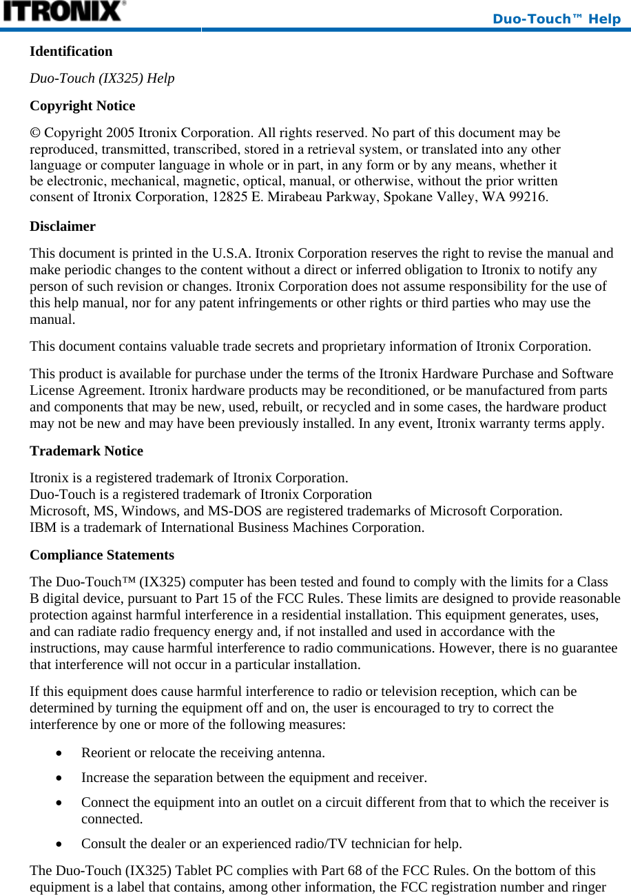  Duo-Touch™ Help Identification Duo-Touch (IX325) Help Copyright Notice Disclaimer This document is printed in the U.S.A. Itronix Corporation reserves the right to revise the manual and make periodic changes to the content without a direct or inferred obligation to Itronix to notify any person of such revision or changes. Itronix Corporation does not assume responsibility for the use of this help manual, nor for any patent infringements or other rights or third parties who may use the manual. This document contains valuable trade secrets and proprietary information of Itronix Corporation. This product is available for purchase under the terms of the Itronix Hardware Purchase and Software License Agreement. Itronix hardware products may be reconditioned, or be manufactured from parts and components that may be new, used, rebuilt, or recycled and in some cases, the hardware product may not be new and may have been previously installed. In any event, Itronix warranty terms apply. Trademark Notice Itronix is a registered trademark of Itronix Corporation. Duo-Touch is a registered trademark of Itronix Corporation Microsoft, MS, Windows, and MS-DOS are registered trademarks of Microsoft Corporation. IBM is a trademark of International Business Machines Corporation. Compliance Statements The Duo-Touch™ (IX325) computer has been tested and found to comply with the limits for a Class B digital device, pursuant to Part 15 of the FCC Rules. These limits are designed to provide reasonable protection against harmful interference in a residential installation. This equipment generates, uses, and can radiate radio frequency energy and, if not installed and used in accordance with the instructions, may cause harmful interference to radio communications. However, there is no guarantee that interference will not occur in a particular installation. If this equipment does cause harmful interference to radio or television reception, which can be determined by turning the equipment off and on, the user is encouraged to try to correct the interference by one or more of the following measures: • Reorient or relocate the receiving antenna. • Increase the separation between the equipment and receiver. • Connect the equipment into an outlet on a circuit different from that to which the receiver is connected. • Consult the dealer or an experienced radio/TV technician for help. The Duo-Touch (IX325) Tablet PC complies with Part 68 of the FCC Rules. On the bottom of this equipment is a label that contains, among other information, the FCC registration number and ringer © Copyright 2005 Itronix Corporation. All rights reserved. No part of this document may bereproduced, transmitted, transcribed, stored in a retrieval system, or translated into any otherlanguage or computer language in whole or in part, in any form or by any means, whether itbe electronic, mechanical, magnetic, optical, manual, or otherwise, without the prior writtenconsent of Itronix Corporation, 12825 E. Mirabeau Parkway, Spokane Valley, WA 99216.