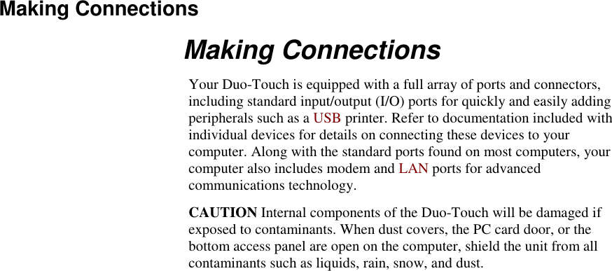   Making Connections Making Connections Your Duo-Touch is equipped with a full array of ports and connectors, including standard input/output (I/O) ports for quickly and easily adding peripherals such as a USB printer. Refer to documentation included with individual devices for details on connecting these devices to your computer. Along with the standard ports found on most computers, your computer also includes modem and LAN ports for advanced communications technology. CAUTION Internal components of the Duo-Touch will be damaged if exposed to contaminants. When dust covers, the PC card door, or the bottom access panel are open on the computer, shield the unit from all contaminants such as liquids, rain, snow, and dust. 