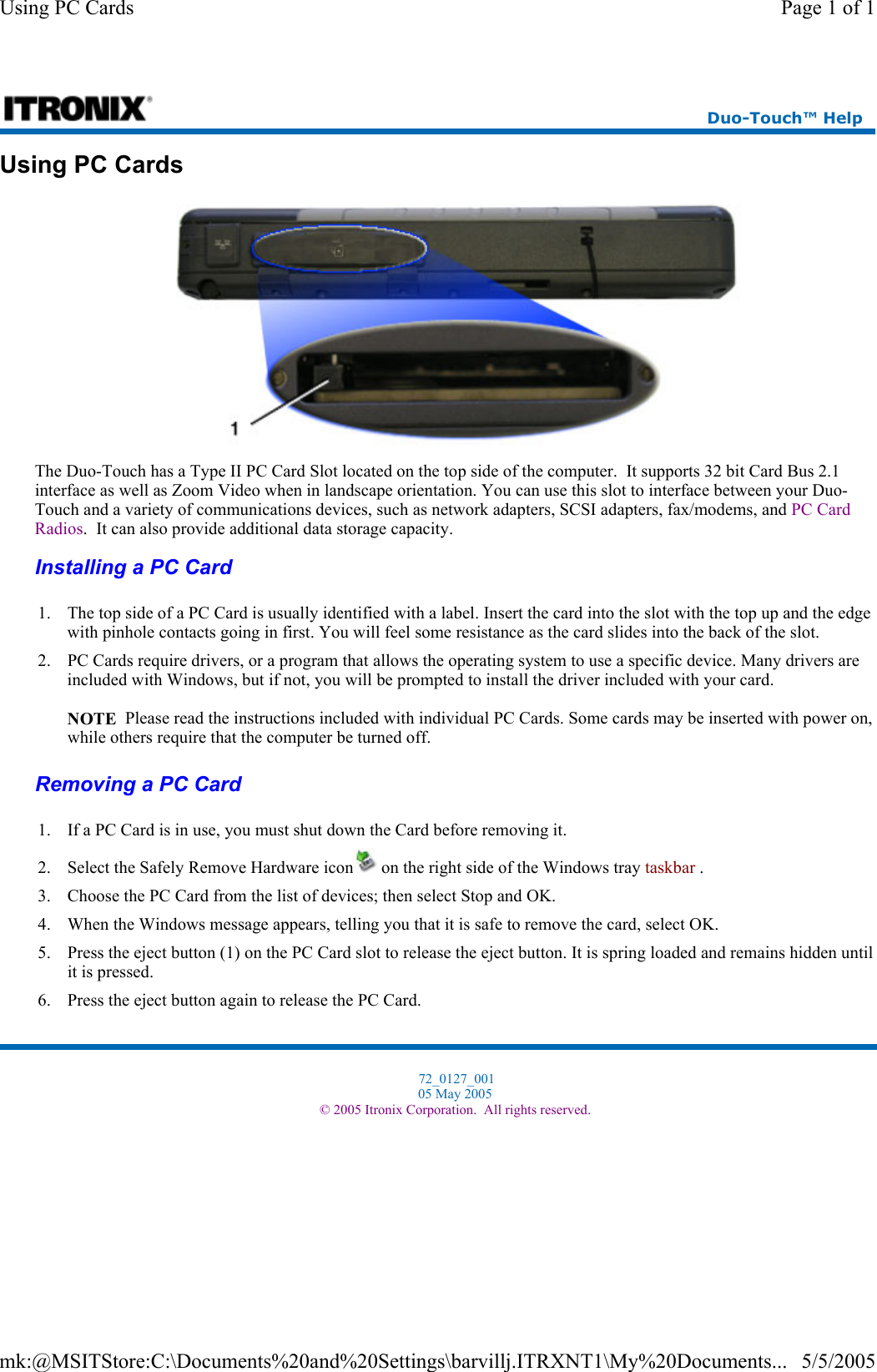 Using PC Cards  The Duo-Touch has a Type II PC Card Slot located on the top side of the computer.  It supports 32 bit Card Bus 2.1 interface as well as Zoom Video when in landscape orientation. You can use this slot to interface between your Duo-Touch and a variety of communications devices, such as network adapters, SCSI adapters, fax/modems, and PC Card Radios.  It can also provide additional data storage capacity. Installing a PC Card  Removing a PC Card  Duo-Touch™ Help 1. The top side of a PC Card is usually identified with a label. Insert the card into the slot with the top up and the edge with pinhole contacts going in first. You will feel some resistance as the card slides into the back of the slot. 2. PC Cards require drivers, or a program that allows the operating system to use a specific device. Many drivers are included with Windows, but if not, you will be prompted to install the driver included with your card.  NOTE  Please read the instructions included with individual PC Cards. Some cards may be inserted with power on, while others require that the computer be turned off. 1. If a PC Card is in use, you must shut down the Card before removing it. 2. Select the Safely Remove Hardware icon  on the right side of the Windows tray taskbar . 3. Choose the PC Card from the list of devices; then select Stop and OK.  4. When the Windows message appears, telling you that it is safe to remove the card, select OK. 5. Press the eject button (1) on the PC Card slot to release the eject button. It is spring loaded and remains hidden until it is pressed. 6. Press the eject button again to release the PC Card. 72_0127_001 05 May 2005 © 2005 Itronix Corporation.  All rights reserved.Page 1 of 1Using PC Cards5/5/2005mk:@MSITStore:C:\Documents%20and%20Settings\barvillj.ITRXNT1\My%20Documents...