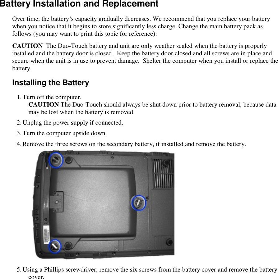   Battery Installation and Replacement Over time, the battery’s capacity gradually decreases. We recommend that you replace your battery when you notice that it begins to store significantly less charge. Change the main battery pack as follows (you may want to print this topic for reference): CAUTION  The Duo-Touch battery and unit are only weather sealed when the battery is properly installed and the battery door is closed.  Keep the battery door closed and all screws are in place and secure when the unit is in use to prevent damage.  Shelter the computer when you install or replace the battery. Installing the Battery 1. Turn off the computer. CAUTION The Duo-Touch should always be shut down prior to battery removal, because data may be lost when the battery is removed.  2. Unplug the power supply if connected. 3. Turn the computer upside down. 4. Remove the three screws on the secondary battery, if installed and remove the battery.      5. Using a Phillips screwdriver, remove the six screws from the battery cover and remove the battery cover. 
