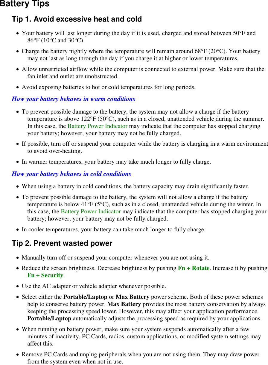    Battery Tips Tip 1. Avoid excessive heat and cold  Your battery will last longer during the day if it is used, charged and stored between 50°F and 86°F (10°C and 30°C).   Charge the battery nightly where the temperature will remain around 68°F (20°C). Your battery may not last as long through the day if you charge it at higher or lower temperatures.  Allow unrestricted airflow while the computer is connected to external power. Make sure that the fan inlet and outlet are unobstructed.  Avoid exposing batteries to hot or cold temperatures for long periods. How your battery behaves in warm conditions  To prevent possible damage to the battery, the system may not allow a charge if the battery temperature is above 122°F (50°C), such as in a closed, unattended vehicle during the summer. In this case, the Battery Power Indicator may indicate that the computer has stopped charging your battery; however, your battery may not be fully charged.  If possible, turn off or suspend your computer while the battery is charging in a warm environment to avoid over-heating.  In warmer temperatures, your battery may take much longer to fully charge. How your battery behaves in cold conditions  When using a battery in cold conditions, the battery capacity may drain significantly faster.  To prevent possible damage to the battery, the system will not allow a charge if the battery temperature is below 41°F (5°C), such as in a closed, unattended vehicle during the winter. In this case, the Battery Power Indicator may indicate that the computer has stopped charging your battery; however, your battery may not be fully charged.  In cooler temperatures, your battery can take much longer to fully charge. Tip 2. Prevent wasted power  Manually turn off or suspend your computer whenever you are not using it.  Reduce the screen brightness. Decrease brightness by pushing Fn + Rotate. Increase it by pushing Fn + Security.    Use the AC adapter or vehicle adapter whenever possible.  Select either the Portable/Laptop or Max Battery power scheme. Both of these power schemes help to conserve battery power. Max Battery provides the most battery conservation by always keeping the processing speed lower. However, this may affect your application performance. Portable/Laptop automatically adjusts the processing speed as required by your applications.   When running on battery power, make sure your system suspends automatically after a few minutes of inactivity. PC Cards, radios, custom applications, or modified system settings may affect this.  Remove PC Cards and unplug peripherals when you are not using them. They may draw power from the system even when not in use. 