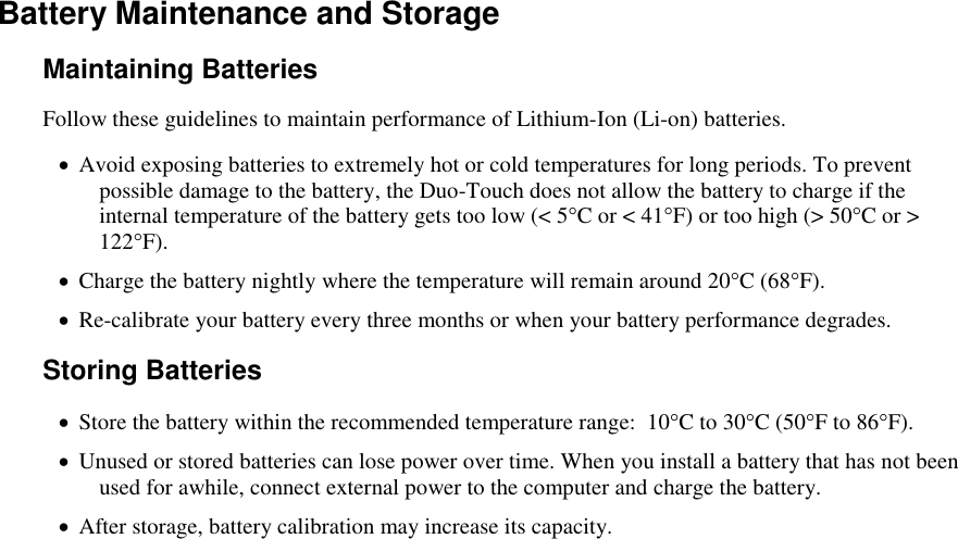   Battery Maintenance and Storage Maintaining Batteries Follow these guidelines to maintain performance of Lithium-Ion (Li-on) batteries.     Avoid exposing batteries to extremely hot or cold temperatures for long periods. To prevent possible damage to the battery, the Duo-Touch does not allow the battery to charge if the internal temperature of the battery gets too low (&lt; 5°C or &lt; 41°F) or too high (&gt; 50°C or &gt; 122°F).  Charge the battery nightly where the temperature will remain around 20°C (68°F).  Re-calibrate your battery every three months or when your battery performance degrades. Storing Batteries  Store the battery within the recommended temperature range:  10°C to 30°C (50°F to 86°F).  Unused or stored batteries can lose power over time. When you install a battery that has not been used for awhile, connect external power to the computer and charge the battery.  After storage, battery calibration may increase its capacity.  