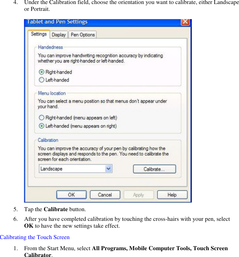   4. Under the Calibration field, choose the orientation you want to calibrate, either Landscape or Portrait.   5. Tap the Calibrate button.  6. After you have completed calibration by touching the cross-hairs with your pen, select OK to have the new settings take effect. Calibrating the Touch Screen 1. From the Start Menu, select All Programs, Mobile Computer Tools, Touch Screen Calibrator.   