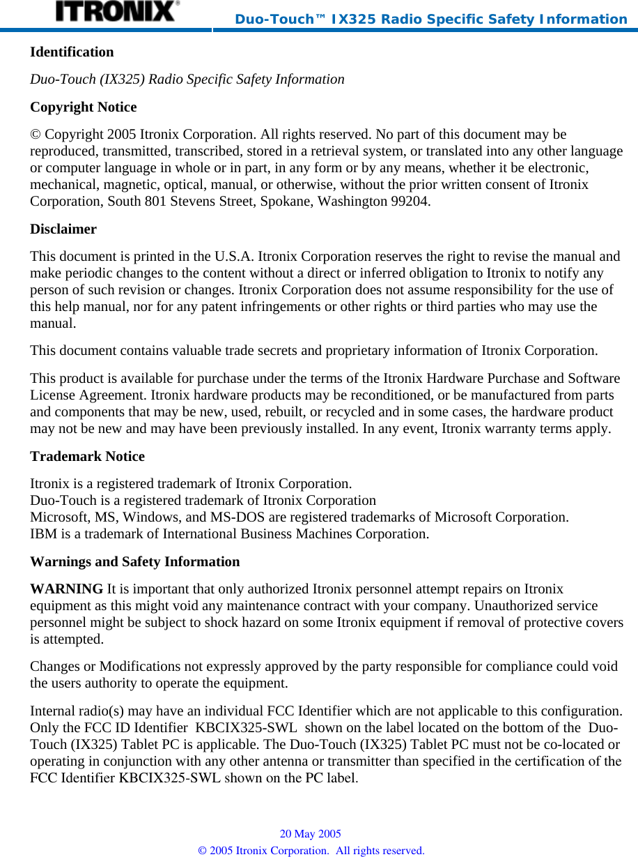     Duo-Touch™ IX325 Radio Specific Safety Information Identification Duo-Touch (IX325) Radio Specific Safety InformationCopyright Notice © Copyright 2005 Itronix Corporation. All rights reserved. No part of this document may be reproduced, transmitted, transcribed, stored in a retrieval system, or translated into any other language or computer language in whole or in part, in any form or by any means, whether it be electronic, mechanical, magnetic, optical, manual, or otherwise, without the prior written consent of Itronix Corporation, South 801 Stevens Street, Spokane, Washington 99204. Disclaimer This document is printed in the U.S.A. Itronix Corporation reserves the right to revise the manual and make periodic changes to the content without a direct or inferred obligation to Itronix to notify any person of such revision or changes. Itronix Corporation does not assume responsibility for the use of this help manual, nor for any patent infringements or other rights or third parties who may use the manual. This document contains valuable trade secrets and proprietary information of Itronix Corporation. This product is available for purchase under the terms of the Itronix Hardware Purchase and Software License Agreement. Itronix hardware products may be reconditioned, or be manufactured from parts and components that may be new, used, rebuilt, or recycled and in some cases, the hardware product may not be new and may have been previously installed. In any event, Itronix warranty terms apply. Trademark Notice Itronix is a registered trademark of Itronix Corporation. Duo-Touch is a registered trademark of Itronix Corporation Microsoft, MS, Windows, and MS-DOS are registered trademarks of Microsoft Corporation. IBM is a trademark of International Business Machines Corporation. Warnings and Safety Information WARNING It is important that only authorized Itronix personnel attempt repairs on Itronix equipment as this might void any maintenance contract with your company. Unauthorized service personnel might be subject to shock hazard on some Itronix equipment if removal of protective covers is attempted. Changes or Modifications not expressly approved by the party responsible for compliance could void the users authority to operate the equipment. Internal radio(s) may have an individual FCC Identifier which are not applicable to this configuration. Only the FCC ID Identifier  KBCIX325-SWL  shown on the label located on the bottom of the  Duo-Touch (IX325) Tablet PC is applicable. The Duo-Touch (IX325) Tablet PC must not be co-located or operating in conjunction with any other antenna or transmitter than specified in the certification of theFCC Identifier KBCIX325-SWL shown on the PC label.20 May 2005 © 2005 Itronix Corporation.  All rights reserved.  