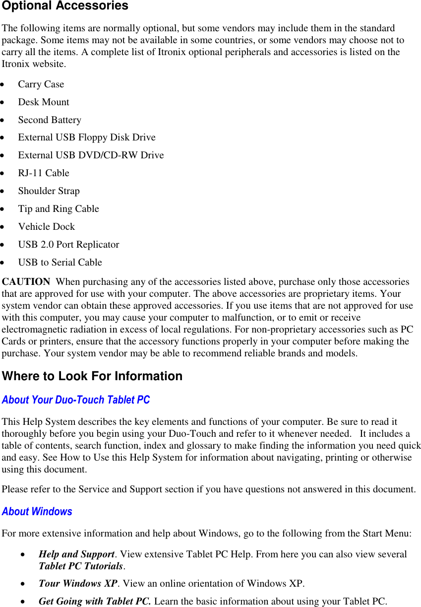   Optional Accessories The following items are normally optional, but some vendors may include them in the standard package. Some items may not be available in some countries, or some vendors may choose not to carry all the items. A complete list of Itronix optional peripherals and accessories is listed on the Itronix website.  Carry Case  Desk Mount  Second Battery  External USB Floppy Disk Drive  External USB DVD/CD-RW Drive  RJ-11 Cable  Shoulder Strap  Tip and Ring Cable  Vehicle Dock  USB 2.0 Port Replicator  USB to Serial Cable CAUTION  When purchasing any of the accessories listed above, purchase only those accessories that are approved for use with your computer. The above accessories are proprietary items. Your system vendor can obtain these approved accessories. If you use items that are not approved for use with this computer, you may cause your computer to malfunction, or to emit or receive electromagnetic radiation in excess of local regulations. For non-proprietary accessories such as PC Cards or printers, ensure that the accessory functions properly in your computer before making the purchase. Your system vendor may be able to recommend reliable brands and models. Where to Look For Information About Your Duo-Touch Tablet PC  This Help System describes the key elements and functions of your computer. Be sure to read it thoroughly before you begin using your Duo-Touch and refer to it whenever needed.   It includes a table of contents, search function, index and glossary to make finding the information you need quick and easy. See How to Use this Help System for information about navigating, printing or otherwise using this document. Please refer to the Service and Support section if you have questions not answered in this document. About Windows For more extensive information and help about Windows, go to the following from the Start Menu:  Help and Support. View extensive Tablet PC Help. From here you can also view several Tablet PC Tutorials.  Tour Windows XP. View an online orientation of Windows XP.   Get Going with Tablet PC. Learn the basic information about using your Tablet PC. 