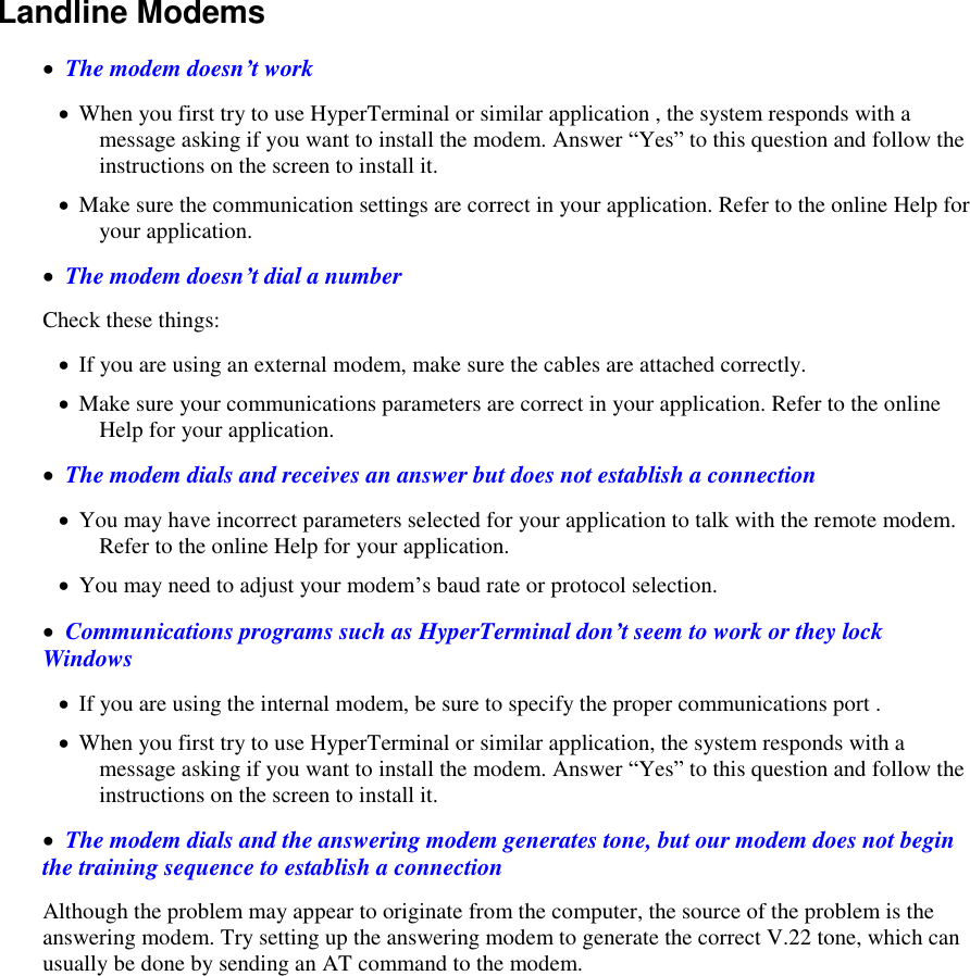    Landline Modems     The modem doesn’t work  When you first try to use HyperTerminal or similar application , the system responds with a message asking if you want to install the modem. Answer “Yes” to this question and follow the instructions on the screen to install it.  Make sure the communication settings are correct in your application. Refer to the online Help for your application.   The modem doesn’t dial a number Check these things:  If you are using an external modem, make sure the cables are attached correctly.  Make sure your communications parameters are correct in your application. Refer to the online Help for your application.   The modem dials and receives an answer but does not establish a connection  You may have incorrect parameters selected for your application to talk with the remote modem. Refer to the online Help for your application.  You may need to adjust your modem’s baud rate or protocol selection.   Communications programs such as HyperTerminal don’t seem to work or they lock Windows  If you are using the internal modem, be sure to specify the proper communications port .   When you first try to use HyperTerminal or similar application, the system responds with a message asking if you want to install the modem. Answer “Yes” to this question and follow the instructions on the screen to install it.   The modem dials and the answering modem generates tone, but our modem does not begin the training sequence to establish a connection Although the problem may appear to originate from the computer, the source of the problem is the answering modem. Try setting up the answering modem to generate the correct V.22 tone, which can usually be done by sending an AT command to the modem.  