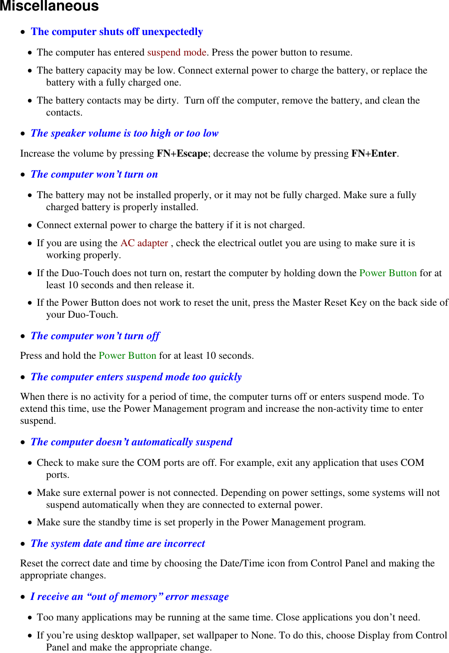   Miscellaneous    The computer shuts off unexpectedly  The computer has entered suspend mode. Press the power button to resume.  The battery capacity may be low. Connect external power to charge the battery, or replace the battery with a fully charged one.  The battery contacts may be dirty.  Turn off the computer, remove the battery, and clean the contacts.   The speaker volume is too high or too low Increase the volume by pressing FN+Escape; decrease the volume by pressing FN+Enter.   The computer won’t turn on  The battery may not be installed properly, or it may not be fully charged. Make sure a fully charged battery is properly installed.  Connect external power to charge the battery if it is not charged.  If you are using the AC adapter , check the electrical outlet you are using to make sure it is working properly.  If the Duo-Touch does not turn on, restart the computer by holding down the Power Button for at least 10 seconds and then release it.  If the Power Button does not work to reset the unit, press the Master Reset Key on the back side of your Duo-Touch.   The computer won’t turn off Press and hold the Power Button for at least 10 seconds.   The computer enters suspend mode too quickly When there is no activity for a period of time, the computer turns off or enters suspend mode. To extend this time, use the Power Management program and increase the non-activity time to enter suspend.    The computer doesn’t automatically suspend  Check to make sure the COM ports are off. For example, exit any application that uses COM ports.  Make sure external power is not connected. Depending on power settings, some systems will not suspend automatically when they are connected to external power.  Make sure the standby time is set properly in the Power Management program.   The system date and time are incorrect Reset the correct date and time by choosing the Date/Time icon from Control Panel and making the appropriate changes.   I receive an “out of memory” error message  Too many applications may be running at the same time. Close applications you don’t need.  If you’re using desktop wallpaper, set wallpaper to None. To do this, choose Display from Control Panel and make the appropriate change. 