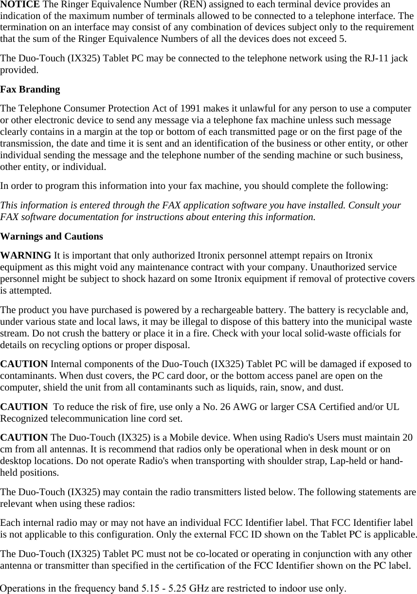 NOTICE The Ringer Equivalence Number (REN) assigned to each terminal device provides an indication of the maximum number of terminals allowed to be connected to a telephone interface. The termination on an interface may consist of any combination of devices subject only to the requirement that the sum of the Ringer Equivalence Numbers of all the devices does not exceed 5. The Duo-Touch (IX325) Tablet PC may be connected to the telephone network using the RJ-11 jack provided. Fax Branding The Telephone Consumer Protection Act of 1991 makes it unlawful for any person to use a computer or other electronic device to send any message via a telephone fax machine unless such message clearly contains in a margin at the top or bottom of each transmitted page or on the first page of the transmission, the date and time it is sent and an identification of the business or other entity, or other individual sending the message and the telephone number of the sending machine or such business, other entity, or individual. In order to program this information into your fax machine, you should complete the following: This information is entered through the FAX application software you have installed. Consult your FAX software documentation for instructions about entering this information. Warnings and Cautions WARNING It is important that only authorized Itronix personnel attempt repairs on Itronix equipment as this might void any maintenance contract with your company. Unauthorized service personnel might be subject to shock hazard on some Itronix equipment if removal of protective covers is attempted. The product you have purchased is powered by a rechargeable battery. The battery is recyclable and, under various state and local laws, it may be illegal to dispose of this battery into the municipal waste stream. Do not crush the battery or place it in a fire. Check with your local solid-waste officials for details on recycling options or proper disposal. CAUTION Internal components of the Duo-Touch (IX325) Tablet PC will be damaged if exposed to contaminants. When dust covers, the PC card door, or the bottom access panel are open on the computer, shield the unit from all contaminants such as liquids, rain, snow, and dust. CAUTION  To reduce the risk of fire, use only a No. 26 AWG or larger CSA Certified and/or UL Recognized telecommunication line cord set. CAUTION The Duo-Touch (IX325) is a Mobile device. When using Radio&apos;s Users must maintain 20 cm from all antennas. It is recommend that radios only be operational when in desk mount or on desktop locations. Do not operate Radio&apos;s when transporting with shoulder strap, Lap-held or hand-held positions. The Duo-Touch (IX325) may contain the radio transmitters listed below. The following statements are relevant when using these radios:  Each internal radio may or may not have an individual FCC Identifier label. That FCC Identifier label is not applicable to this configuration. Only the external FCC ID shown on the Tablet PC is applicable.  The Duo-Touch (IX325) Tablet PC must not be co-located or operating in conjunction with any other antenna or transmitter than specified in the certification of the FCC Identifier shown on the PC label.  Operations in the frequency band 5.15 - 5.25 GHz are restricted to indoor use only.