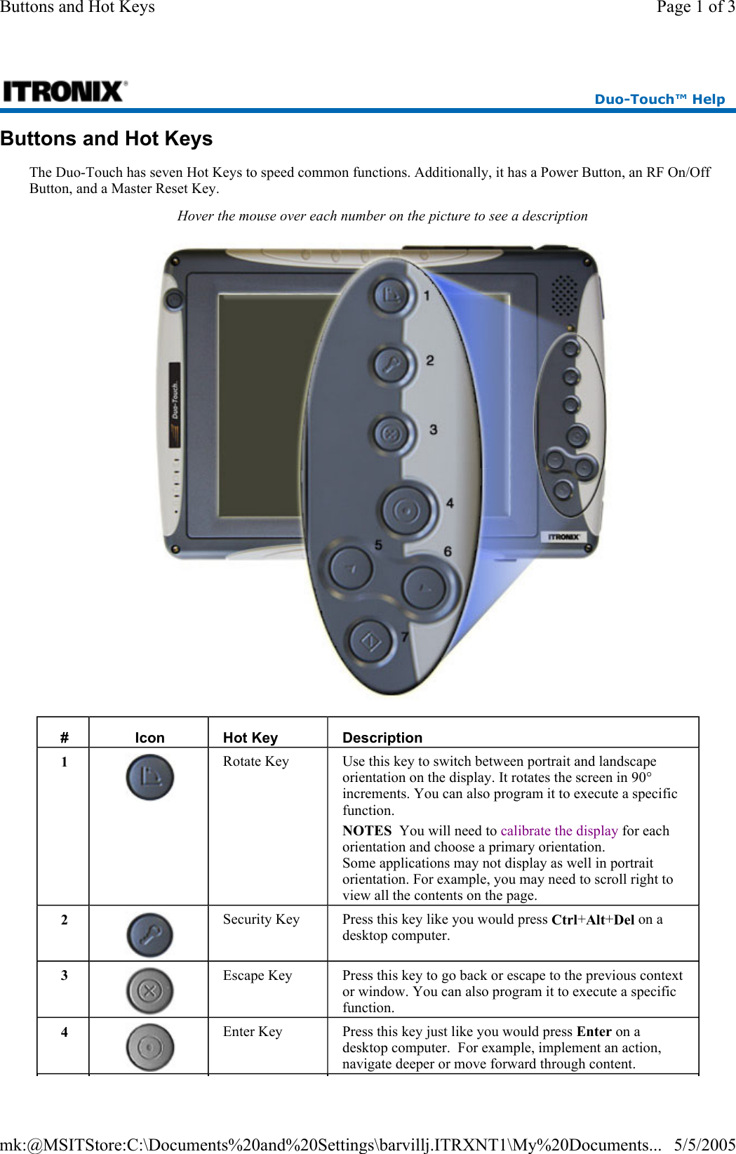 Buttons and Hot Keys The Duo-Touch has seven Hot Keys to speed common functions. Additionally, it has a Power Button, an RF On/Off Button, and a Master Reset Key. Hover the mouse over each number on the picture to see a description  #  Icon  Hot Key  Description 1  Rotate Key  Use this key to switch between portrait and landscape orientation on the display. It rotates the screen in 90° increments. You can also program it to execute a specific function. NOTES  You will need to calibrate the display for each orientation and choose a primary orientation. Some applications may not display as well in portrait orientation. For example, you may need to scroll right to view all the contents on the page. 2  Security Key  Press this key like you would press Ctrl+Alt+Del on a desktop computer. 3  Escape Key  Press this key to go back or escape to the previous context or window. You can also program it to execute a specific function. 4  Enter Key  Press this key just like you would press Enter on a desktop computer.  For example, implement an action, navigate deeper or move forward through content. Duo-Touch™ Help Page 1 of 3Buttons and Hot Keys5/5/2005mk:@MSITStore:C:\Documents%20and%20Settings\barvillj.ITRXNT1\My%20Documents...