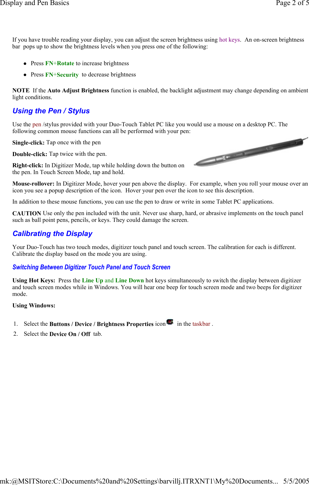 Using the Pen / Stylus  Calibrating the Display  If you have trouble reading your display, you can adjust the screen brightness using hot keys.  An on-screen brightness bar  pops up to show the brightness levels when you press one of the following: zPress FN+Rotate to increase brightness zPress FN+Security  to decrease brightness NOTE  If the Auto Adjust Brightness function is enabled, the backlight adjustment may change depending on ambient light conditions. Use the pen /stylus provided with your Duo-Touch Tablet PC like you would use a mouse on a desktop PC. The following common mouse functions can all be performed with your pen: Single-click: Tap once with the pen Double-click: Tap twice with the pen. Right-click: In Digitizer Mode, tap while holding down the button on the pen. In Touch Screen Mode, tap and hold. Mouse-rollover: In Digitizer Mode, hover your pen above the display.  For example, when you roll your mouse over an icon you see a popup description of the icon.  Hover your pen over the icon to see this description. In addition to these mouse functions, you can use the pen to draw or write in some Tablet PC applications.  CAUTION Use only the pen included with the unit. Never use sharp, hard, or abrasive implements on the touch panel such as ball point pens, pencils, or keys. They could damage the screen.Your Duo-Touch has two touch modes, digitizer touch panel and touch screen. The calibration for each is different. Calibrate the display based on the mode you are using. Switching Between Digitizer Touch Panel and Touch Screen  Using Hot Keys:  Press the Line Up and Line Down hot keys simultaneously to switch the display between digitizer and touch screen modes while in Windows. You will hear one beep for touch screen mode and two beeps for digitizer mode. Using Windows: 1. Select the Buttons / Device / Brightness Properties icon   in the taskbar .  2. Select the Device On / Off  tab.   Page 2 of 5Display and Pen Basics5/5/2005mk:@MSITStore:C:\Documents%20and%20Settings\barvillj.ITRXNT1\My%20Documents...