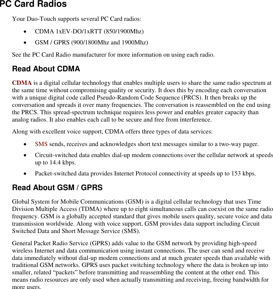   PC Card Radios Your Duo-Touch supports several PC Card radios:  CDMA 1xEV-DO/1xRTT (850/1900Mhz)  GSM / GPRS (900/1800Mhz and 1900Mhz) See the PC Card Radio manufacturer for more information on using each radio. Read About CDMA CDMA is a digital cellular technology that enables multiple users to share the same radio spectrum at the same time without compromising quality or security. It does this by encoding each conversation with a unique digital code called Pseudo-Random Code Sequence (PRCS). It then breaks up the conversation and spreads it over many frequencies. The conversation is reassembled on the end using the PRCS. This spread-spectrum technique requires less power and enables greater capacity than analog radios. It also enables each call to be secure and free from interference.  Along with excellent voice support, CDMA offers three types of data services:   SMS sends, receives and acknowledges short text messages similar to a two-way pager.  Circuit-switched data enables dial-up modem connections over the cellular network at speeds up to 14.4 kbps.  Packet-switched data provides Internet Protocol connectivity at speeds up to 153 kbps. Read About GSM / GPRS Global System for Mobile Communications (GSM) is a digital cellular technology that uses Time Division Multiple Access (TDMA) where up to eight simultaneous calls can coexist on the same radio frequency. GSM is a globally accepted standard that gives mobile users quality, secure voice and data transmission worldwide. Along with voice support, GSM provides data support including Circuit Switched Data and Short Message Service (SMS).   General Packet Radio Service (GPRS) adds value to the GSM network by providing high-speed wireless Internet and data communication using instant connections. The user can send and receive data immediately without dial-up modem connections and at much greater speeds than available with traditional GSM networks. GPRS uses packet switching technology where the data is broken up into smaller, related “packets” before transmitting and reassembling the content at the other end. This means radio resources are only used when actually transmitting and receiving, freeing bandwidth for more users. 