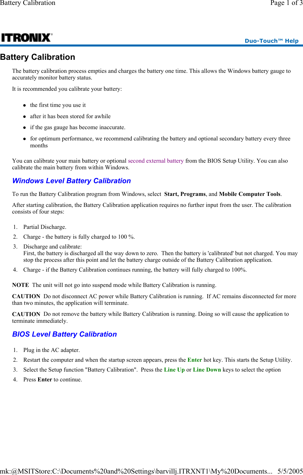 Battery Calibration The battery calibration process empties and charges the battery one time. This allows the Windows battery gauge to accurately monitor battery status. It is recommended you calibrate your battery: zthe first time you use it zafter it has been stored for awhile zif the gas gauge has become inaccurate. zfor optimum performance, we recommend calibrating the battery and optional secondary battery every three months You can calibrate your main battery or optional second external battery from the BIOS Setup Utility. You can also calibrate the main battery from within Windows. Windows Level Battery Calibration  BIOS Level Battery Calibration  Duo-Touch™ Help To run the Battery Calibration program from Windows, select  Start, Programs, and Mobile Computer Tools. After starting calibration, the Battery Calibration application requires no further input from the user. The calibration consists of four steps: 1. Partial Discharge. 2. Charge - the battery is fully charged to 100 %. 3. Discharge and calibrate: First, the battery is discharged all the way down to zero.  Then the battery is &apos;calibrated&apos; but not charged. You may stop the process after this point and let the battery charge outside of the Battery Calibration application. 4. Charge - if the Battery Calibration continues running, the battery will fully charged to 100%.  NOTE  The unit will not go into suspend mode while Battery Calibration is running. CAUTION  Do not disconnect AC power while Battery Calibration is running.  If AC remains disconnected for more than two minutes, the application will terminate.  CAUTION  Do not remove the battery while Battery Calibration is running. Doing so will cause the application to terminate immediately. 1. Plug in the AC adapter. 2. Restart the computer and when the startup screen appears, press the Enter hot key. This starts the Setup Utility. 3. Select the Setup function &quot;Battery Calibration&quot;.  Press the Line Up or Line Down keys to select the option 4. Press Enter to continue.  Page 1 of 3Battery Calibration5/5/2005mk:@MSITStore:C:\Documents%20and%20Settings\barvillj.ITRXNT1\My%20Documents...