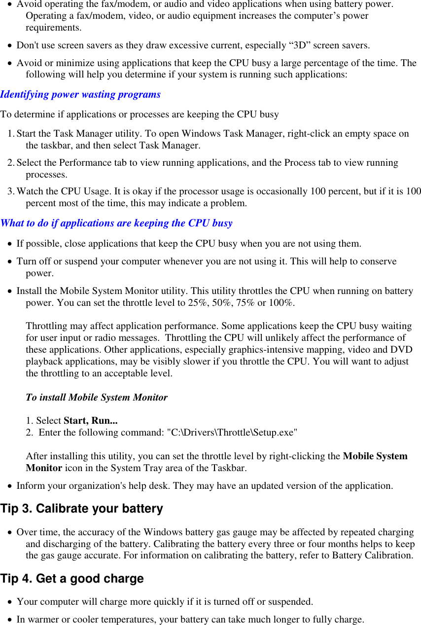    Avoid operating the fax/modem, or audio and video applications when using battery power. Operating a fax/modem, video, or audio equipment increases the computer’s power requirements.  Don&apos;t use screen savers as they draw excessive current, especially “3D” screen savers.  Avoid or minimize using applications that keep the CPU busy a large percentage of the time. The following will help you determine if your system is running such applications: Identifying power wasting programs To determine if applications or processes are keeping the CPU busy 1. Start the Task Manager utility. To open Windows Task Manager, right-click an empty space on the taskbar, and then select Task Manager. 2. Select the Performance tab to view running applications, and the Process tab to view running processes. 3. Watch the CPU Usage. It is okay if the processor usage is occasionally 100 percent, but if it is 100 percent most of the time, this may indicate a problem. What to do if applications are keeping the CPU busy  If possible, close applications that keep the CPU busy when you are not using them.  Turn off or suspend your computer whenever you are not using it. This will help to conserve power.  Install the Mobile System Monitor utility. This utility throttles the CPU when running on battery power. You can set the throttle level to 25%, 50%, 75% or 100%.   Throttling may affect application performance. Some applications keep the CPU busy waiting for user input or radio messages.  Throttling the CPU will unlikely affect the performance of these applications. Other applications, especially graphics-intensive mapping, video and DVD playback applications, may be visibly slower if you throttle the CPU. You will want to adjust the throttling to an acceptable level.  To install Mobile System Monitor  1. Select Start, Run... 2.  Enter the following command: &quot;C:\Drivers\Throttle\Setup.exe&quot;  After installing this utility, you can set the throttle level by right-clicking the Mobile System Monitor icon in the System Tray area of the Taskbar.  Inform your organization&apos;s help desk. They may have an updated version of the application. Tip 3. Calibrate your battery  Over time, the accuracy of the Windows battery gas gauge may be affected by repeated charging and discharging of the battery. Calibrating the battery every three or four months helps to keep the gas gauge accurate. For information on calibrating the battery, refer to Battery Calibration. Tip 4. Get a good charge  Your computer will charge more quickly if it is turned off or suspended.  In warmer or cooler temperatures, your battery can take much longer to fully charge. 