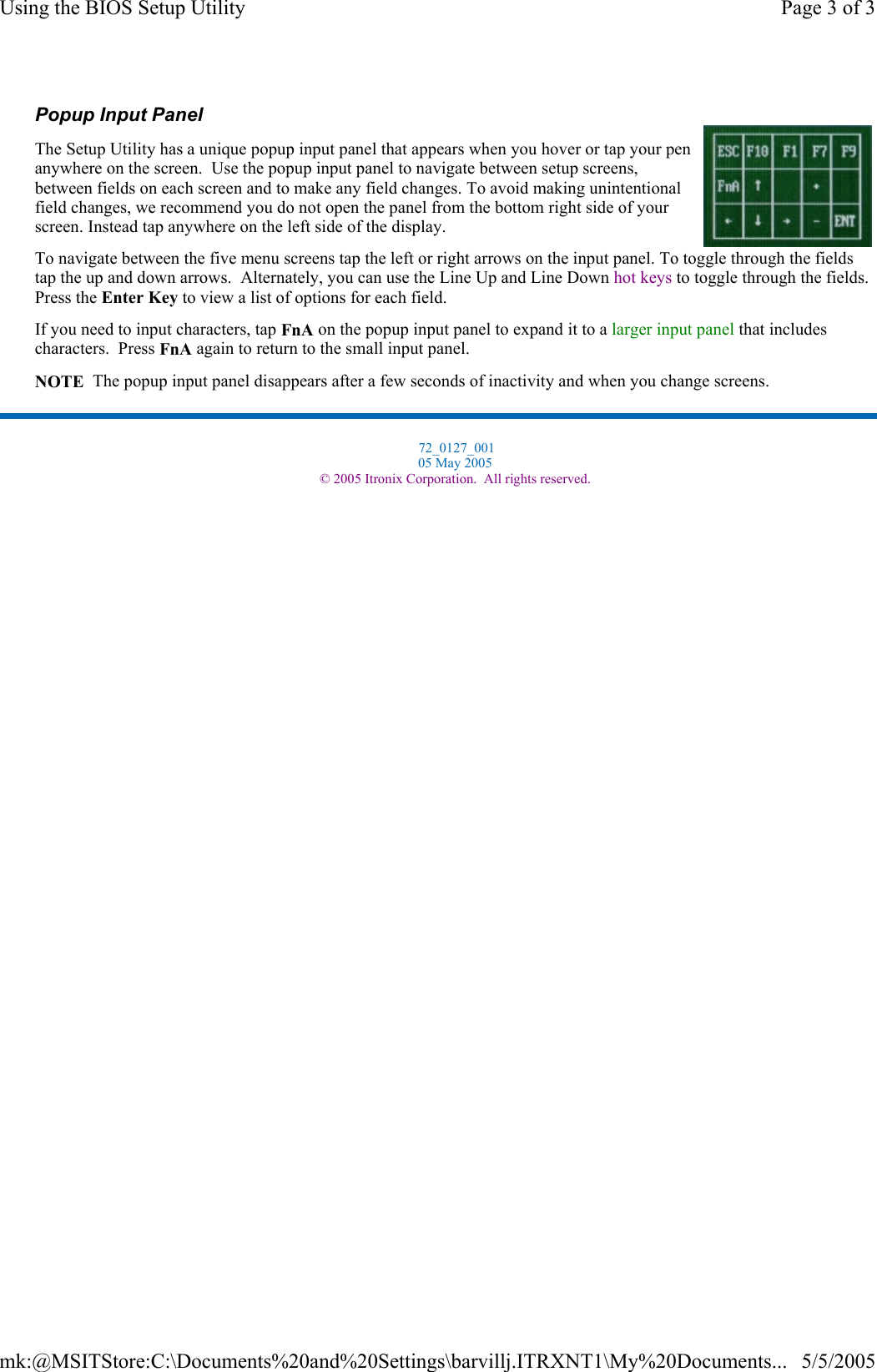 Popup Input Panel The Setup Utility has a unique popup input panel that appears when you hover or tap your pen anywhere on the screen.  Use the popup input panel to navigate between setup screens, between fields on each screen and to make any field changes. To avoid making unintentional field changes, we recommend you do not open the panel from the bottom right side of your screen. Instead tap anywhere on the left side of the display. To navigate between the five menu screens tap the left or right arrows on the input panel. To toggle through the fields tap the up and down arrows.  Alternately, you can use the Line Up and Line Down hot keys to toggle through the fields. Press the Enter Key to view a list of options for each field.  If you need to input characters, tap FnA on the popup input panel to expand it to a larger input panel that includes characters.  Press FnA again to return to the small input panel. NOTE  The popup input panel disappears after a few seconds of inactivity and when you change screens.  72_0127_001 05 May 2005 © 2005 Itronix Corporation.  All rights reserved.Page 3 of 3Using the BIOS Setup Utility5/5/2005mk:@MSITStore:C:\Documents%20and%20Settings\barvillj.ITRXNT1\My%20Documents...