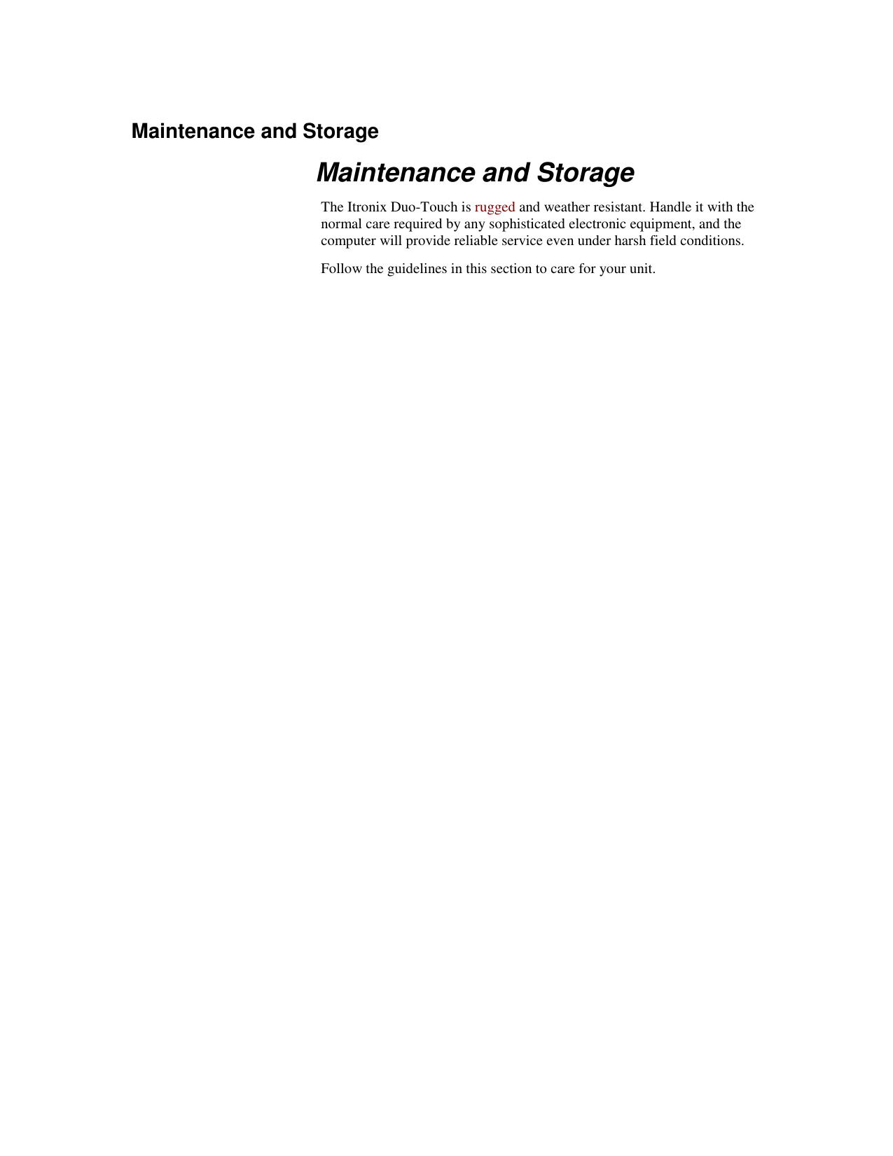   Maintenance and Storage Maintenance and Storage The Itronix Duo-Touch is rugged and weather resistant. Handle it with the normal care required by any sophisticated electronic equipment, and the computer will provide reliable service even under harsh field conditions. Follow the guidelines in this section to care for your unit.  