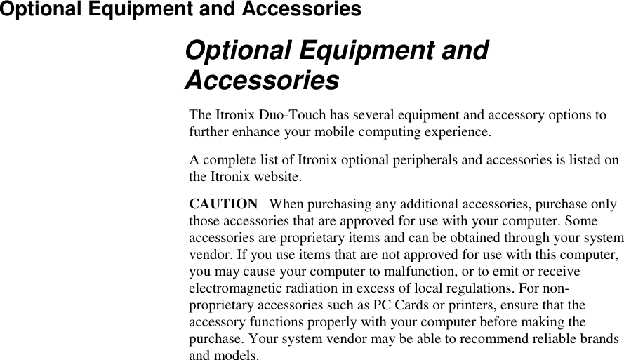   Optional Equipment and Accessories Optional Equipment and Accessories The Itronix Duo-Touch has several equipment and accessory options to further enhance your mobile computing experience. A complete list of Itronix optional peripherals and accessories is listed on the Itronix website. CAUTION   When purchasing any additional accessories, purchase only those accessories that are approved for use with your computer. Some accessories are proprietary items and can be obtained through your system vendor. If you use items that are not approved for use with this computer, you may cause your computer to malfunction, or to emit or receive electromagnetic radiation in excess of local regulations. For non-proprietary accessories such as PC Cards or printers, ensure that the accessory functions properly with your computer before making the purchase. Your system vendor may be able to recommend reliable brands and models.  