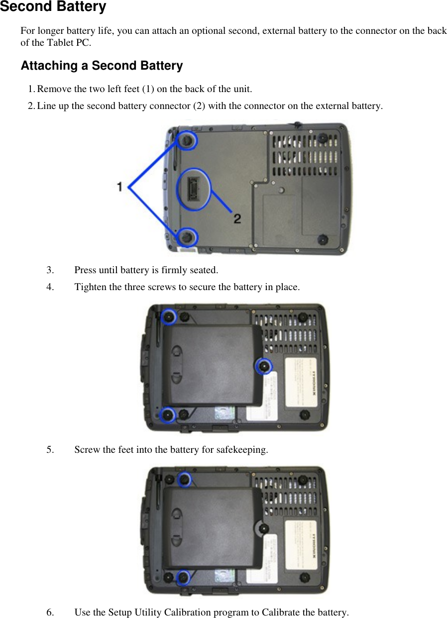    Second Battery For longer battery life, you can attach an optional second, external battery to the connector on the back of the Tablet PC. Attaching a Second Battery 1. Remove the two left feet (1) on the back of the unit. 2. Line up the second battery connector (2) with the connector on the external battery.  3. Press until battery is firmly seated. 4. Tighten the three screws to secure the battery in place.  5. Screw the feet into the battery for safekeeping.  6. Use the Setup Utility Calibration program to Calibrate the battery. 