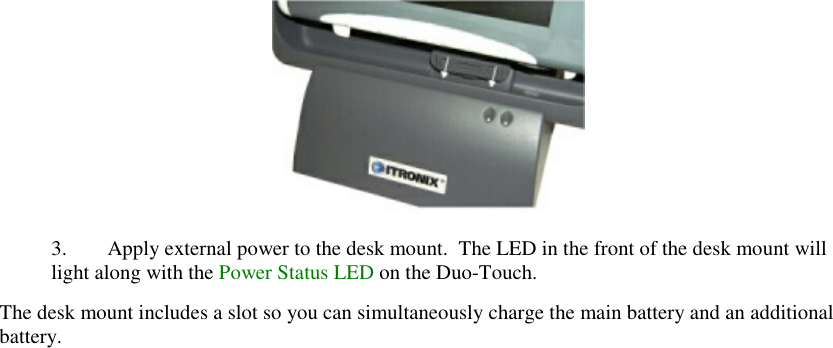    3. Apply external power to the desk mount.  The LED in the front of the desk mount will light along with the Power Status LED on the Duo-Touch. The desk mount includes a slot so you can simultaneously charge the main battery and an additional battery. 