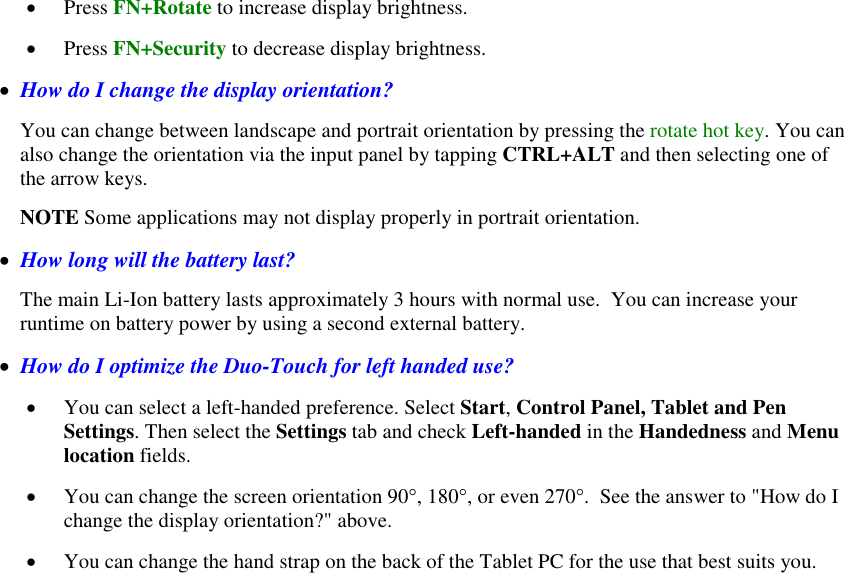    Press FN+Rotate to increase display brightness.    Press FN+Security to decrease display brightness.   How do I change the display orientation? You can change between landscape and portrait orientation by pressing the rotate hot key. You can also change the orientation via the input panel by tapping CTRL+ALT and then selecting one of the arrow keys. NOTE Some applications may not display properly in portrait orientation.   How long will the battery last? The main Li-Ion battery lasts approximately 3 hours with normal use.  You can increase your runtime on battery power by using a second external battery.   How do I optimize the Duo-Touch for left handed use?  You can select a left-handed preference. Select Start, Control Panel, Tablet and Pen Settings. Then select the Settings tab and check Left-handed in the Handedness and Menu location fields.  You can change the screen orientation 90°, 180°, or even 270°.  See the answer to &quot;How do I change the display orientation?&quot; above.     You can change the hand strap on the back of the Tablet PC for the use that best suits you.   