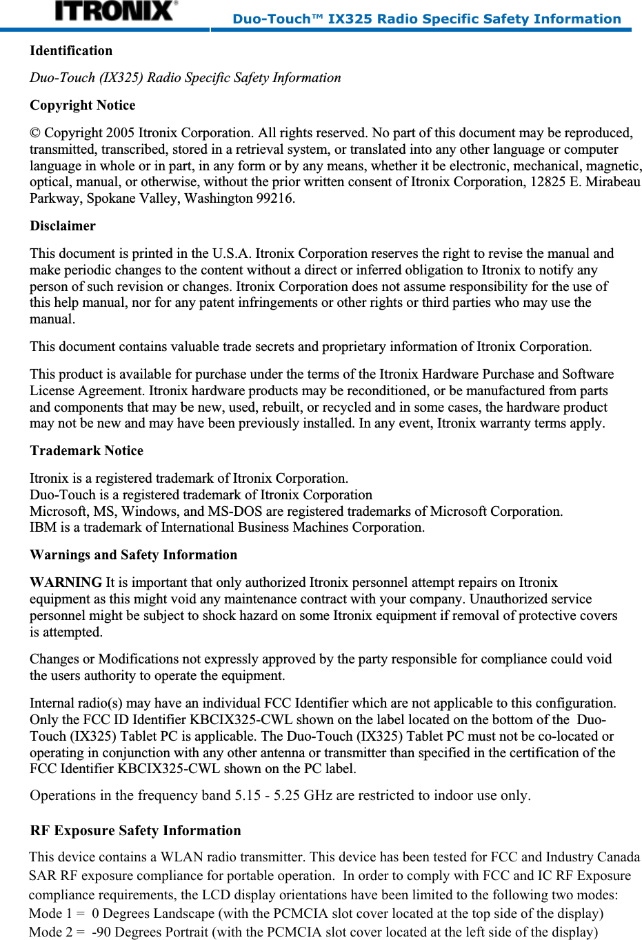 Duo-Touch™ IX325 Radio Specific Safety Information IdentificationDuo-Touch (IX325) Radio Specific Safety InformationCopyright Notice© Copyright 2005 Itronix Corporation. All rights reserved. No part of this document may be reproduced,transmitted, transcribed, stored in a retrieval system, or translated into any other language or computer language in whole or in part, in any form or by any means, whether it be electronic, mechanical, magnetic, optical, manual, or otherwise, without the prior written consent of Itronix Corporation, 12825 E. MirabeauParkway, Spokane Valley, Washington 99216. DisclaimerThis document is printed in the U.S.A. Itronix Corporation reserves the right to revise the manual andmake periodic changes to the content without a direct or inferred obligation to Itronix to notify anyperson of such revision or changes. Itronix Corporation does not assume responsibility for the use ofthis help manual, nor for any patent infringements or other rights or third parties who may use themanual.This document contains valuable trade secrets and proprietary information of Itronix Corporation.This product is available for purchase under the terms of the Itronix Hardware Purchase and SoftwareLicense Agreement. Itronix hardware products may be reconditioned, or be manufactured from partsand components that may be new, used, rebuilt, or recycled and in some cases, the hardware productmay not be new and may have been previously installed. In any event, Itronix warranty terms apply.Trademark NoticeItronix is a registered trademark of Itronix Corporation.Duo-Touch is a registered trademark of Itronix CorporationMicrosoft, MS, Windows, and MS-DOS are registered trademarks of Microsoft Corporation.IBM is a trademark of International Business Machines Corporation.Warnings and Safety InformationWARNING It is important that only authorized Itronix personnel attempt repairs on Itronixequipment as this might void any maintenance contract with your company. Unauthorized servicepersonnel might be subject to shock hazard on some Itronix equipment if removal of protective coversis attempted.Changes or Modifications not expressly approved by the party responsible for compliance could voidthe users authority to operate the equipment.Internal radio(s) may have an individual FCC Identifier which are not applicable to this configuration.Only the FCC ID Identifier KBCIX325-CWL shown on the label located on the bottom of the Duo-Touch (IX325) Tablet PC is applicable. The Duo-Touch (IX325) Tablet PC must not be co-located oroperating in conjunction with any other antenna or transmitter than specified in the certification of theFCC Identifier KBCIX325-CWL shown on the PC label.20 May 2005 © 2005 Itronix Corporation.  All rights reserved.       This device contains a WLAN radio transmitter. This device has been tested for FCC and Industry Canada       SAR RF exposure compliance for portable operation.  In order to comply with FCC and IC RF Exposure       compliance requirements, the LCD display orientations have been limited to the following two modes:       Mode 1 =  0 Degrees Landscape (with the PCMCIA slot cover located at the top side of the display)       Mode 2 =  -90 Degrees Portrait (with the PCMCIA slot cover located at the left side of the display)RF Exposure Safety Information Operations in the frequency band 5.15 - 5.25 GHz are restricted to indoor use only.