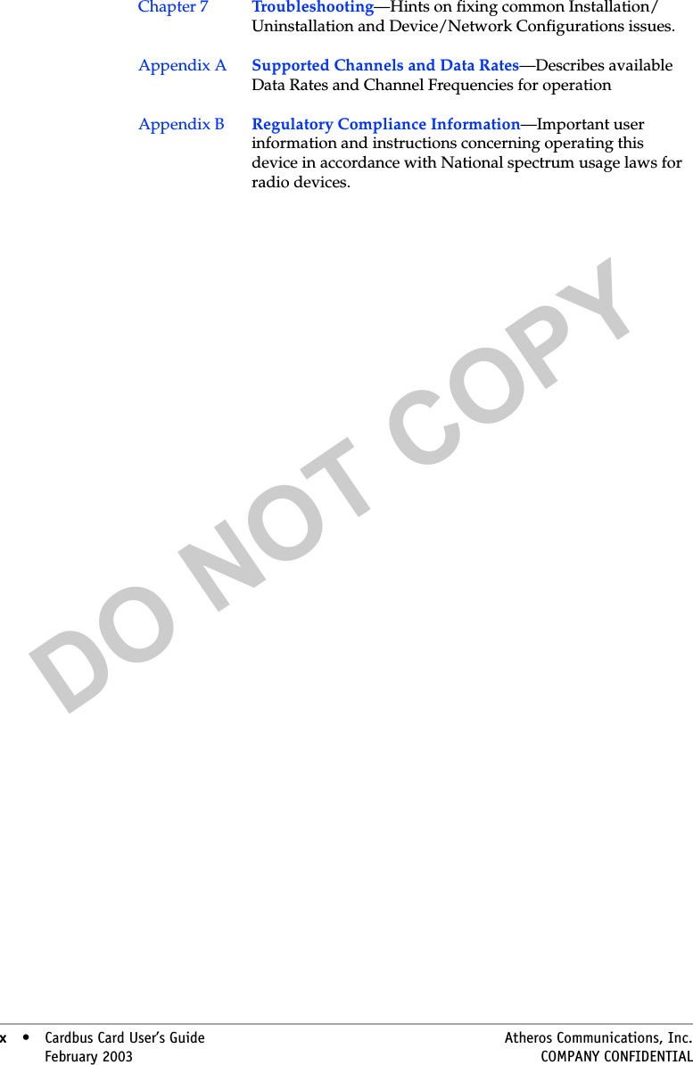 DO NOT COPYx• Cardbus Card User’s Guide Atheros Communications, Inc.x•February 2003 COMPANY CONFIDENTIALChapter 7 Troubleshooting—Hints on fixing common Installation/Uninstallation and Device/Network Configurations issues.Appendix A Supported Channels and Data Rates—Describes available Data Rates and Channel Frequencies for operationAppendix B  Regulatory Compliance Information—Important user information and instructions concerning operating this device in accordance with National spectrum usage laws for radio devices.