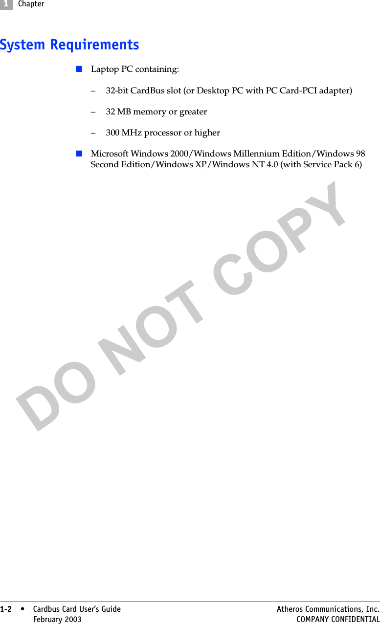 DO NOT COPY1Chapter1-2• Cardbus Card User’s Guide Atheros Communications, Inc.1-2•February 2003 COMPANY CONFIDENTIALSystem Requirements■Laptop PC containing:– 32-bit CardBus slot (or Desktop PC with PC Card-PCI adapter)– 32 MB memory or greater– 300 MHz processor or higher■Microsoft Windows 2000/Windows Millennium Edition/Windows 98 Second Edition/Windows XP/Windows NT 4.0 (with Service Pack 6)