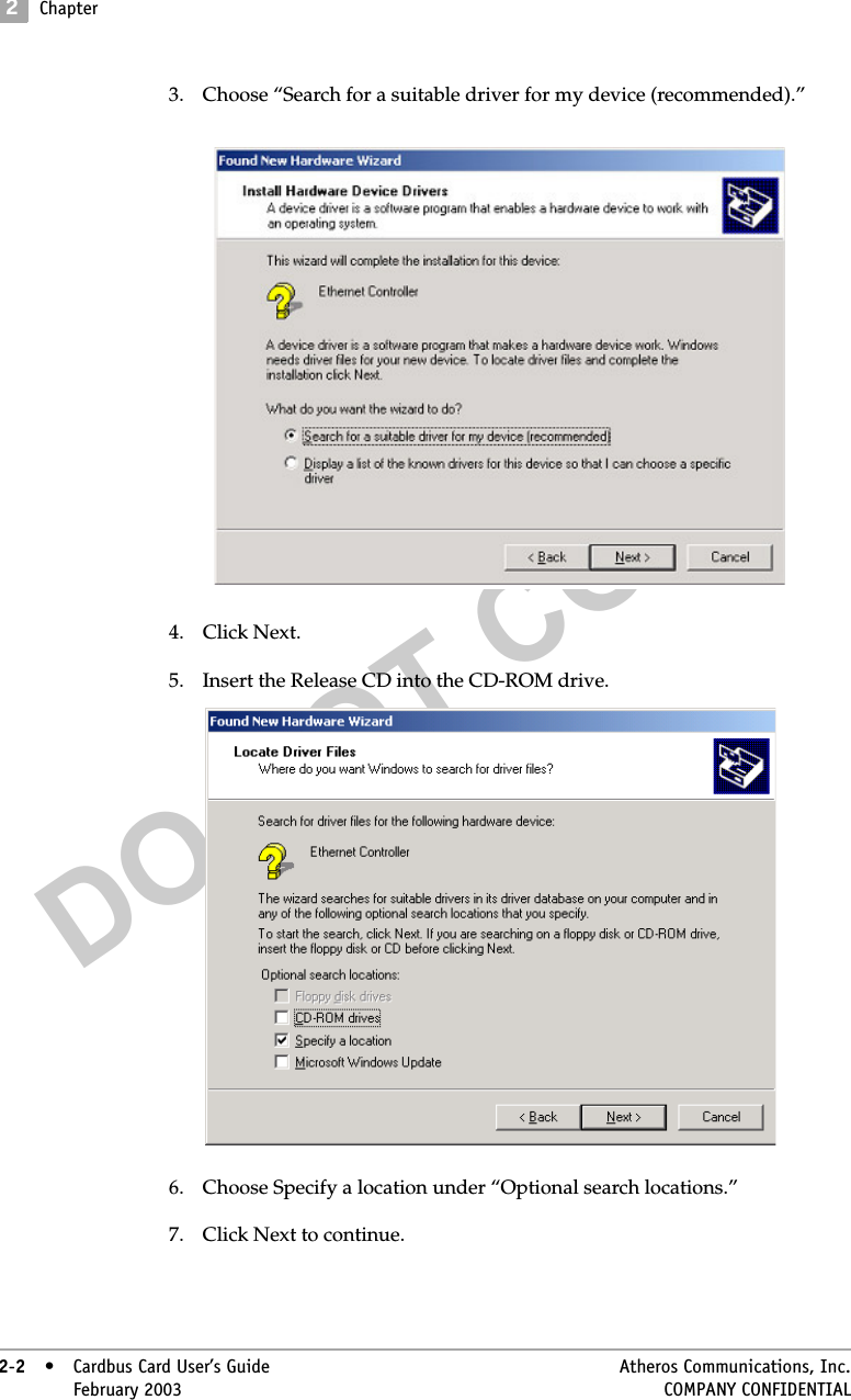 DO NOT COPY2Chapter2-2• Cardbus Card User’s Guide Atheros Communications, Inc.2-2•February 2003 COMPANY CONFIDENTIAL3. Choose “Search for a suitable driver for my device (recommended).” 4. Click Next.5. Insert the Release CD into the CD-ROM drive.6. Choose Specify a location under “Optional search locations.”7. Click Next to continue.