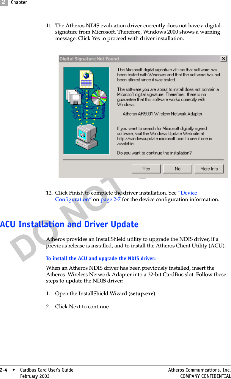 DO NOT COPY2Chapter2-4• Cardbus Card User’s Guide Atheros Communications, Inc.2-4•February 2003 COMPANY CONFIDENTIAL11. The Atheros NDIS evaluation driver currently does not have a digital signature from Microsoft. Therefore, Windows 2000 shows a warning message. Click Yes to proceed with driver installation. 12. Click Finish to complete the driver installation. See “Device Configuration” on page 2-7 for the device configuration information. ACU Installation and Driver UpdateAtheros provides an InstallShield utility to upgrade the NDIS driver, if a previous release is installed, and to install the Atheros Client Utility (ACU).To install the ACU and upgrade the NDIS driver: When an Atheros NDIS driver has been previously installed, insert the Atheros  Wireless Network Adapter into a 32-bit CardBus slot. Follow these steps to update the NDIS driver:1. Open the InstallShield Wizard (setup.exe).2. Click Next to continue.