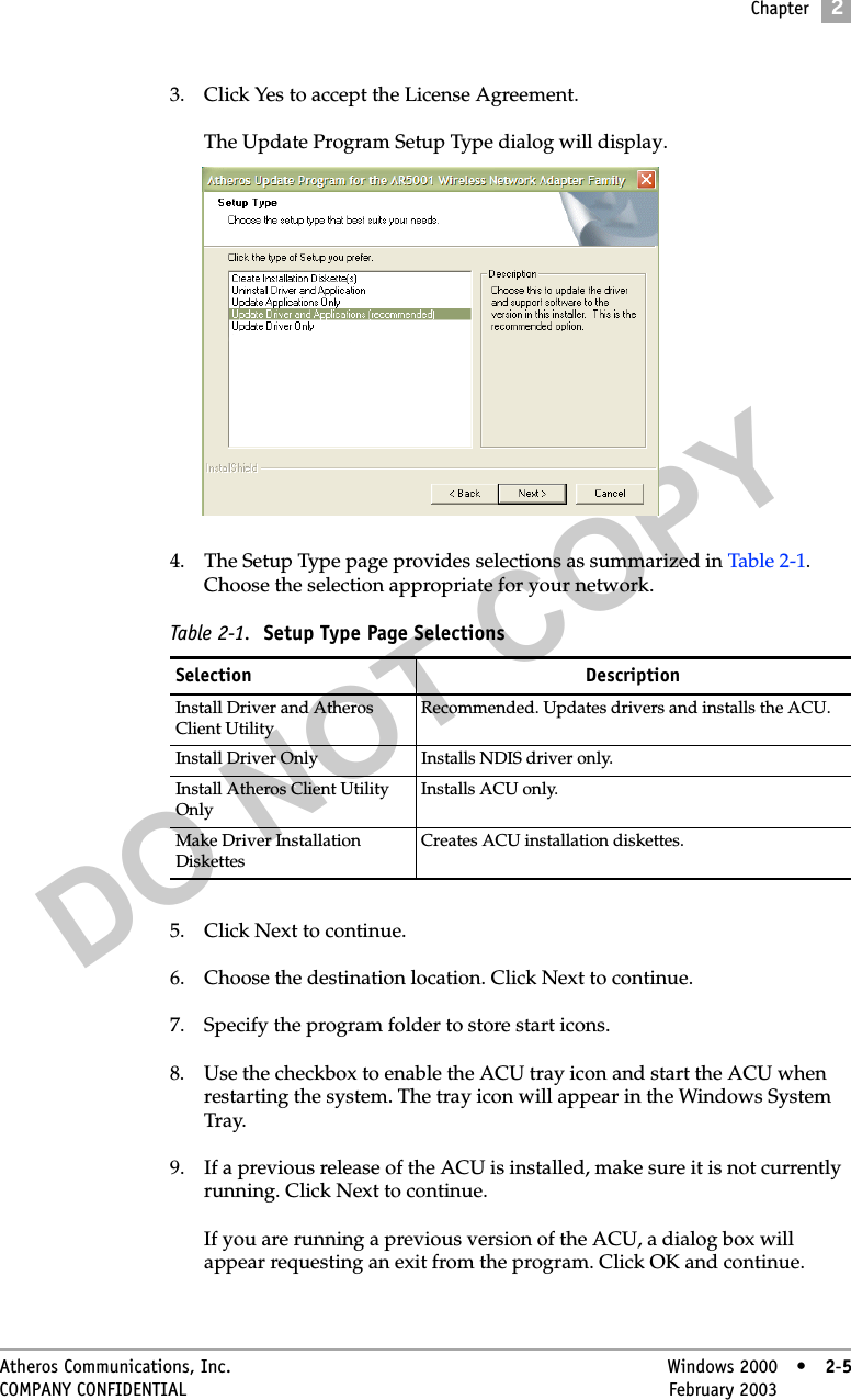 DO NOT COPYChapter2Atheros Communications, Inc. Windows 2000 • 2-5COMPANY CONFIDENTIAL February 2003 •2-53. Click Yes to accept the License Agreement.The Update Program Setup Type dialog will display.4. The Setup Type page provides selections as summarized in Table 2-1. Choose the selection appropriate for your network. 5. Click Next to continue.6. Choose the destination location. Click Next to continue.7. Specify the program folder to store start icons.8. Use the checkbox to enable the ACU tray icon and start the ACU when restarting the system. The tray icon will appear in the Windows System Tray.9. If a previous release of the ACU is installed, make sure it is not currently running. Click Next to continue.If you are running a previous version of the ACU, a dialog box will appear requesting an exit from the program. Click OK and continue.Table 2-1.  Setup Type Page SelectionsSelection DescriptionInstall Driver and Atheros Client Utility Recommended. Updates drivers and installs the ACU.Install Driver Only Installs NDIS driver only.Install Atheros Client Utility OnlyInstalls ACU only.Make Driver Installation DiskettesCreates ACU installation diskettes.