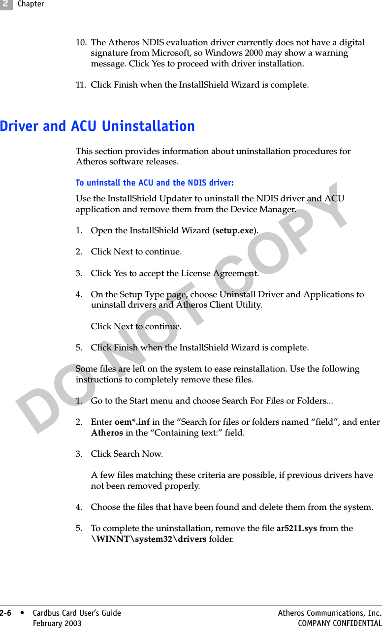 DO NOT COPY2Chapter2-6• Cardbus Card User’s Guide Atheros Communications, Inc.2-6•February 2003 COMPANY CONFIDENTIAL10. The Atheros NDIS evaluation driver currently does not have a digital signature from Microsoft, so Windows 2000 may show a warning message. Click Yes to proceed with driver installation.11. Click Finish when the InstallShield Wizard is complete. Driver and ACU UninstallationThis section provides information about uninstallation procedures for Atheros software releases. To uninstall the ACU and the NDIS driver:Use the InstallShield Updater to uninstall the NDIS driver and ACU application and remove them from the Device Manager.1. Open the InstallShield Wizard (setup.exe).2. Click Next to continue.3. Click Yes to accept the License Agreement.4. On the Setup Type page, choose Uninstall Driver and Applications to uninstall drivers and Atheros Client Utility. Click Next to continue.5. Click Finish when the InstallShield Wizard is complete.Some files are left on the system to ease reinstallation. Use the following instructions to completely remove these files. 1. Go to the Start menu and choose Search For Files or Folders... 2. Enter oem*.inf in the “Search for files or folders named “field”, and enter Atheros in the “Containing text:” field. 3. Click Search Now. A few files matching these criteria are possible, if previous drivers have not been removed properly. 4. Choose the files that have been found and delete them from the system.5. To complete the uninstallation, remove the file ar5211.sys from the \WINNT\system32\drivers folder.