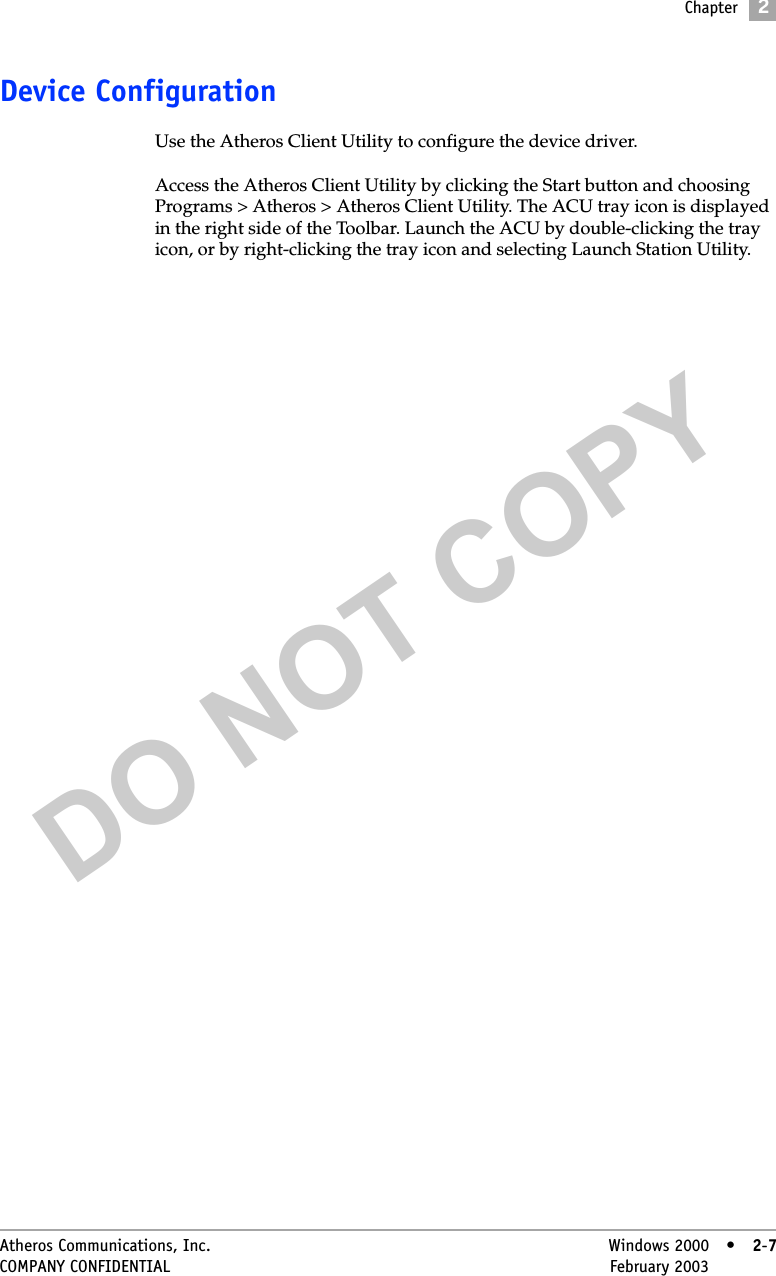 DO NOT COPYChapter2Atheros Communications, Inc. Windows 2000 • 2-7COMPANY CONFIDENTIAL February 2003 •2-7Device ConfigurationUse the Atheros Client Utility to configure the device driver. Access the Atheros Client Utility by clicking the Start button and choosing Programs &gt; Atheros &gt; Atheros Client Utility. The ACU tray icon is displayed in the right side of the Toolbar. Launch the ACU by double-clicking the tray icon, or by right-clicking the tray icon and selecting Launch Station Utility.