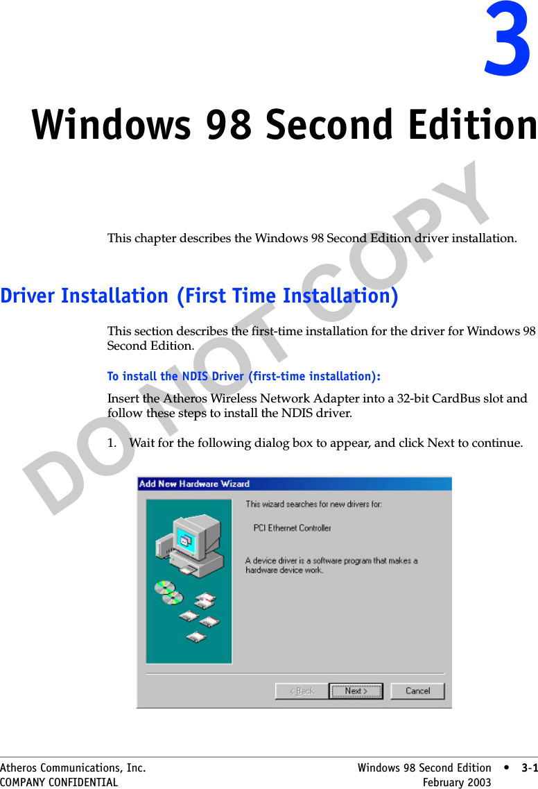 DO NOT COPYAtheros Communications, Inc. Windows 98 Second Edition • 3-1COMPANY CONFIDENTIAL February 2003 •3-133Windows 98 Second EditionThis chapter describes the Windows 98 Second Edition driver installation.Driver Installation (First Time Installation)This section describes the first-time installation for the driver for Windows 98 Second Edition. To install the NDIS Driver (first-time installation):Insert the Atheros Wireless Network Adapter into a 32-bit CardBus slot and follow these steps to install the NDIS driver.1. Wait for the following dialog box to appear, and click Next to continue. 