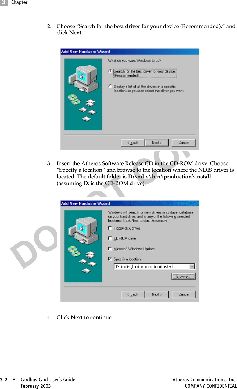 DO NOT COPY3Chapter3-2• Cardbus Card User’s Guide Atheros Communications, Inc.3-2•February 2003 COMPANY CONFIDENTIAL2. Choose “Search for the best driver for your device (Recommended),” and click Next. 3. Insert the Atheros Software Release CD in the CD-ROM drive. Choose “Specify a location” and browse to the location where the NDIS driver is located. The default folder is D:\ndis\bin\production\install (assuming D: is the CD-ROM drive). 4. Click Next to continue.