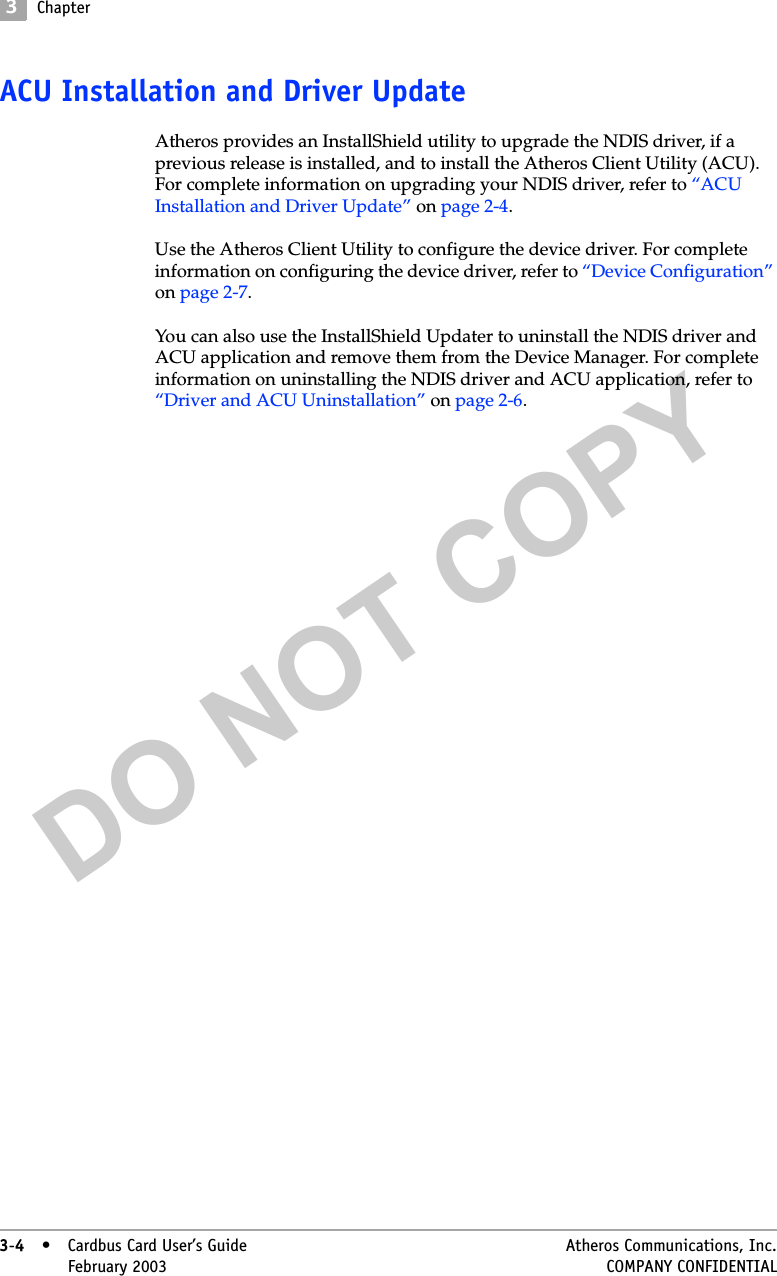 DO NOT COPY3Chapter3-4• Cardbus Card User’s Guide Atheros Communications, Inc.3-4•February 2003 COMPANY CONFIDENTIALACU Installation and Driver UpdateAtheros provides an InstallShield utility to upgrade the NDIS driver, if a previous release is installed, and to install the Atheros Client Utility (ACU). For complete information on upgrading your NDIS driver, refer to “ACU Installation and Driver Update” on page 2-4.Use the Atheros Client Utility to configure the device driver. For complete information on configuring the device driver, refer to “Device Configuration” on page 2-7.You can also use the InstallShield Updater to uninstall the NDIS driver and ACU application and remove them from the Device Manager. For complete information on uninstalling the NDIS driver and ACU application, refer to “Driver and ACU Uninstallation” on page 2-6.