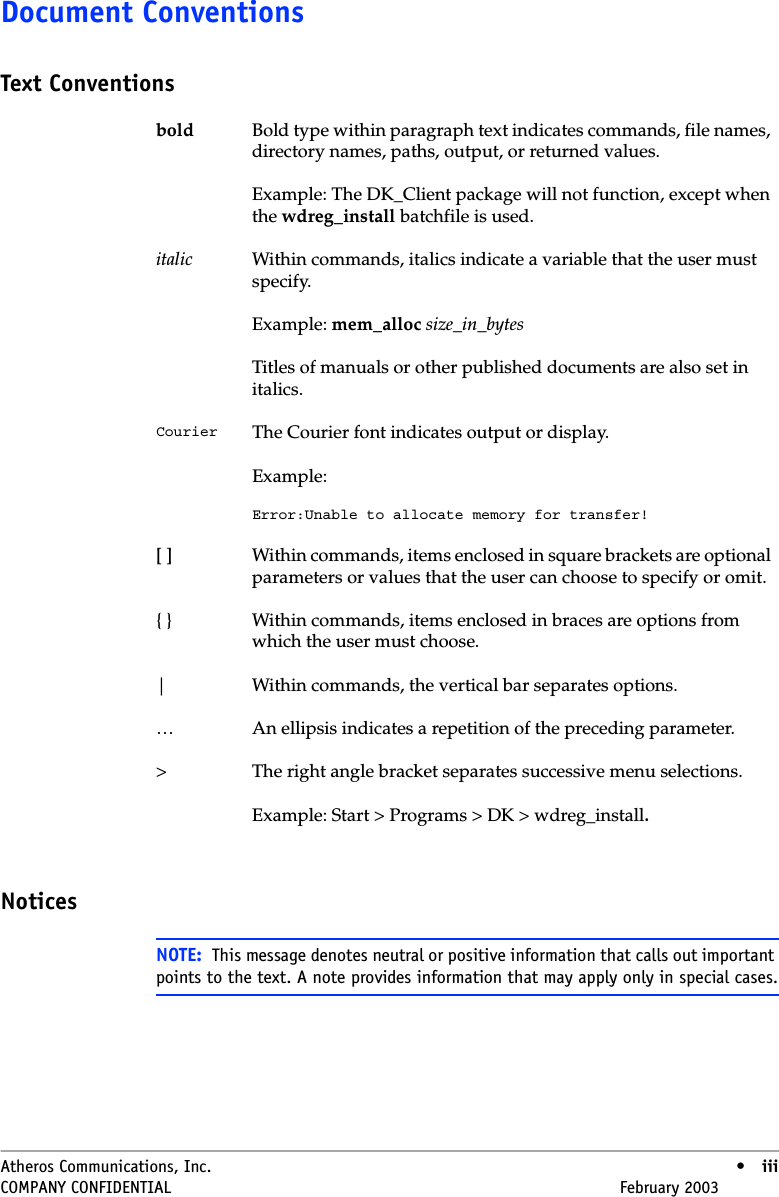 Atheros Communications, Inc. • iiiCOMPANY CONFIDENTIAL February 2003 •iiiDocument ConventionsText ConventionsNoticesbold Bold type within paragraph text indicates commands, file names, directory names, paths, output, or returned values.Example: The DK_Client package will not function, except when the wdreg_install batchfile is used.italic Within commands, italics indicate a variable that the user must specify.Example: mem_alloc size_in_bytesTitles of manuals or other published documents are also set in italics.Courier The Courier font indicates output or display.Example:Error:Unable to allocate memory for transfer![ ] Within commands, items enclosed in square brackets are optional parameters or values that the user can choose to specify or omit.{ } Within commands, items enclosed in braces are options from which the user must choose.| Within commands, the vertical bar separates options.… An ellipsis indicates a repetition of the preceding parameter.&gt; The right angle bracket separates successive menu selections.Example: Start &gt; Programs &gt; DK &gt; wdreg_install.NOTE: This message denotes neutral or positive information that calls out important points to the text. A note provides information that may apply only in special cases.