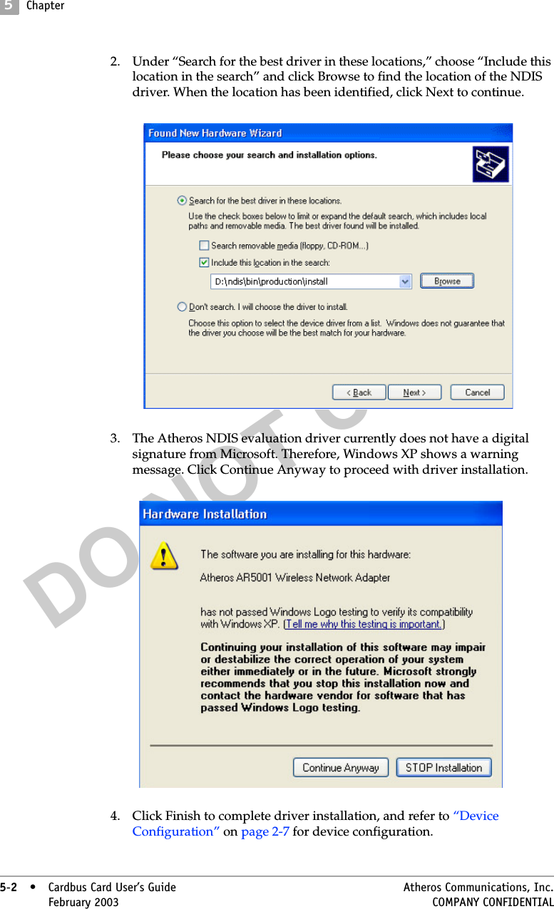 DO NOT COPY5Chapter5-2• Cardbus Card User’s Guide Atheros Communications, Inc.5-2•February 2003 COMPANY CONFIDENTIAL2. Under “Search for the best driver in these locations,” choose “Include this location in the search” and click Browse to find the location of the NDIS driver. When the location has been identified, click Next to continue. 3. The Atheros NDIS evaluation driver currently does not have a digital signature from Microsoft. Therefore, Windows XP shows a warning message. Click Continue Anyway to proceed with driver installation. 4. Click Finish to complete driver installation, and refer to “Device Configuration” on page 2-7 for device configuration. 